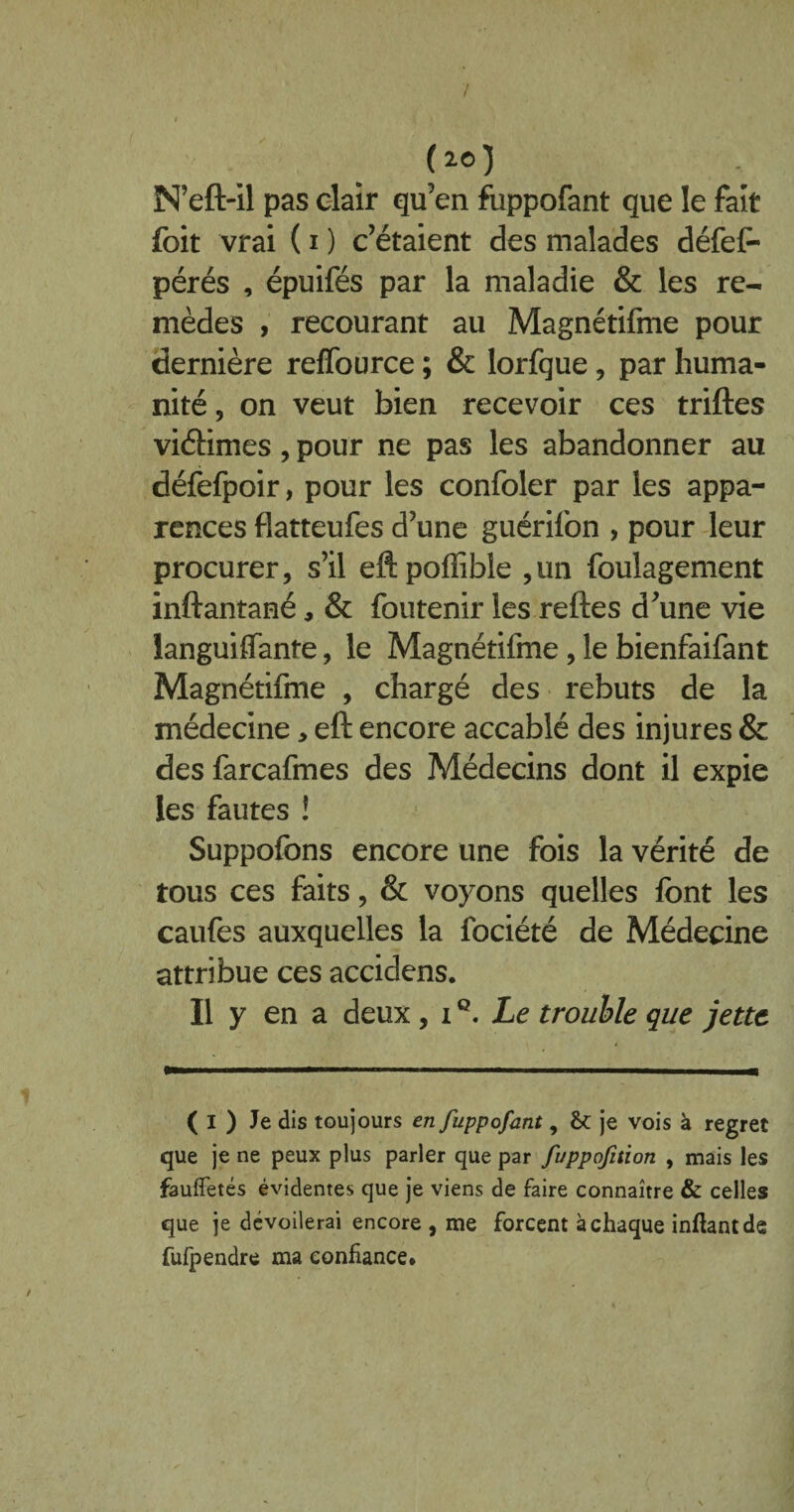 7 ( 20 ) N’eft-il pas clair qu’en fuppofant que le fait foit vrai ( i ) c’étaient des malades défeP pérés , épuifés par la maladie & les re¬ mèdes , recourant au Magnétifme pour dernière reflource ; & lorfque, par huma¬ nité , on veut bien recevoir ces triftes viéHmes, pour ne pas les abandonner au défefpoir, pour les confoler par les appa¬ rences flatteufes d’une guérifon , pour leur procurer, s’il eftpoffible ,un foulagement inftantaeé, & foutenir les reftes d’une vie languiflfante, le Magnétifme , le bienfaifant Magnétifme , chargé des rebuts de la médecine, eft encore accablé des injures & des farcafmes des Médecins dont il expie les fautes ! Suppofons encore une fois la vérité de tous ces faits, & voyons quelles font les caufes auxquelles la fociété de Médecine attribue ces accidens. Il y en a deux, iQ. Le trouble que jette ( I ) Je dis toujours en fuppofant, & je vois à regret que je ne peux plus parler que par fuppofition , mais les faufietés évidentes que je viens de faire connaître & celles que je dévoilerai encore , me forcent à chaque inftantde fufpendre ma confiance.