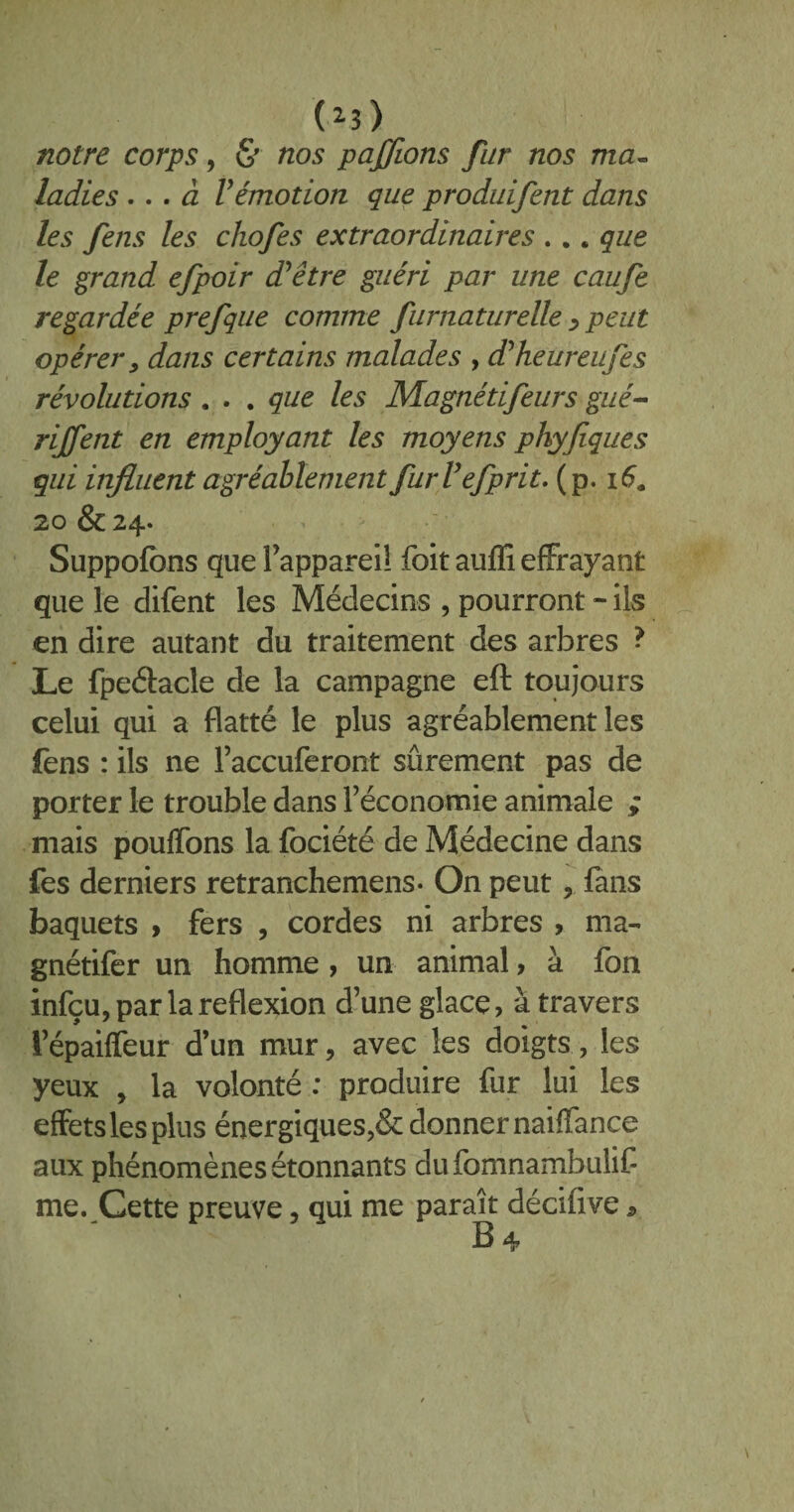 notre corps, & nos paffions fur nos ma» ladies ... à Vémotion que produifent dans les fens les chofes extraordinaires .. „ que le grand efpoir d’être guéri par une caufe regardée prefque comme furnaturelle > peut opérer, dans certains malades , d’heureufes révolutions . . . que les Magnétifeurs gué- rijfent en employant les moyens phyfiques qui influent agréablement fur U efprit. (p. 16. 20 &24- Suppofbns que l’appareil foit auffi effrayant que le difent les Médecins , pourront - ils en dire autant du traitement des arbres ? Le fpe&acle de la campagne eft toujours celui qui a flatté le plus agréablement les fens : ils ne l’accuferont sûrement pas de porter le trouble dans l’économie animale ; mais pouffons la fociété de Médecine dans fes derniers retranchemens- On peut, fans baquets > fers , cordes ni arbres , ma- gnétifer un homme , un animal, à fon infçu, par la reflexion d’une glace, à travers l’épaiffeur d’un mur, avec les doigts, les yeux , la volonté : produire fur lui les effets les plus énergiques>& donner naiffance aux phénomènes étonnants dufomnambulif me. Cette preuve, qui me paraît décifive,