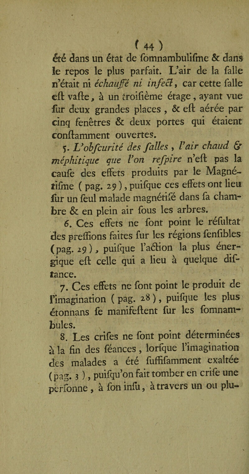 été dans un état de fomnambulifme & dans le repos le plus parfait. L’air de la falle n’était ni échauffé ni infect, car cette falle eft vafte, à un troifième étage, ayant vue fur deux grandes places , & eft aérée par cinq fenêtres & deux portes qui étaient conftamment ouvertes. Uobfcurité des faites , Vair chaud & méphitique que Von refpire n’eft pas la caufe des effets produits par le Magne- tifine ( pag. 29 ), puifque ces effets ont lieu fur un feul malade magnétifé dans fa cham¬ bre & en plein air fous les arbres. 6. Ces effets ne font point le réfultat des preffions faites fur les régions fenfibles (pag. 29), puifque l’aétion la plus éner¬ gique eft celle qui a lieu à quelque dif- tance. 7. Ces effets ne font point le produit de l’imagination ( pag. 28 ), puifque les plus étonnans fe manifeftent fur les fomnam- bules. N 8. Les crifes ne font point déterminées à la fin des féances, lorfque l’imagination des malades a été fuffifamment exaltée (pag. 3 ), puifqu’on fait tomber en crife une perfonne , à fon infu, à travers un ou plu-