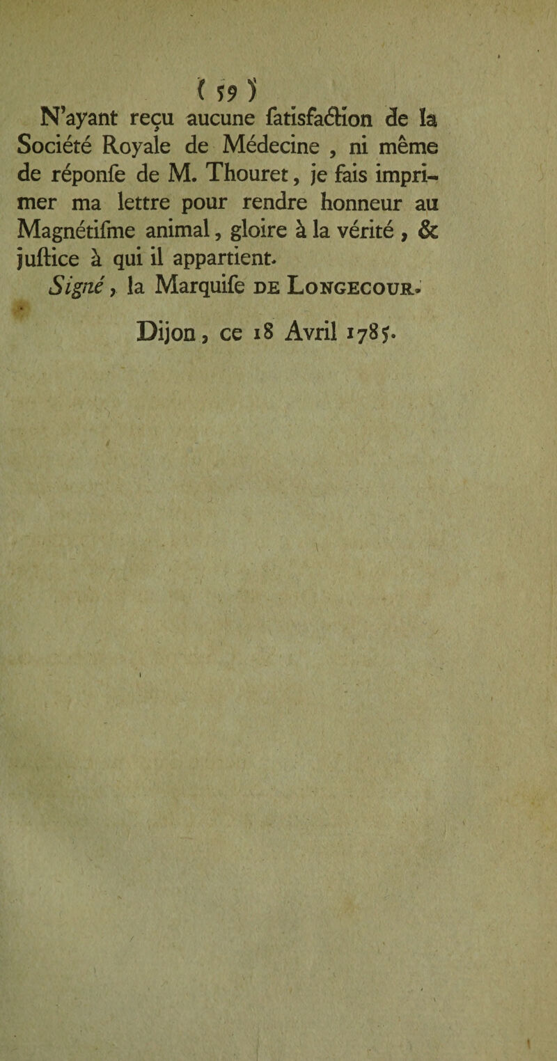 ( Î9 ) N’ayant reçu aucune fatisfaéKon de la Société Royale de Médecine , ni même de réponfe de M. Thouret, je fais impri¬ mer ma lettre pour rendre honneur au Magnétifme animal, gloire à la vérité , & juftice à qui il appartient Signé y la Marquife de Longecour. Dijon, ce 18 Avril 178J. \ /