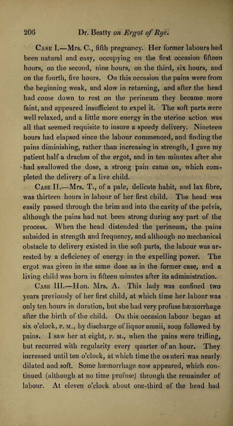 Case I.—Mrs. C., fifth pregnancy. Her former labours had been natural and easy, occupying on the first occasion fifteen hours, on the second, nine hours, on the third, six hours, and on the fourth, five hours. On this occasion the pains were from the beginning weak, and slow in returning, and after the head had come down to rest on the perineum they became more faint, and appeared insufficient to expel it. The soft parts were well relaxed, and a little more energy in the uterine action was all that seemed requisite to insure a speedy delivery. Nineteen hours had elapsed since the labour commenced, and finding the pains diminishing, rather than increasing in strength, I gave my patient half a drachm of the ergot, and in ten minutes after she had swallowed the dose, a strong pain came on, which com¬ pleted the delivery of a live child. Case II.—Mrs. T., of a pale, delicate habit, and lax fibre, was thirteen hours in labour of her first child. The head was easily passed through the brim and into the cavity of the pelvis, although the pains had not been strong during any part of the process. When the head distended the perineum, the pains subsided in strength and frequency, and although no mechanical obstacle to delivery existed in the soft parts, the labour was ar¬ rested by a deficiency of energy in the expelling power. The ergot was given in the same dose as in the former case, and a living child was born in fifteen minutes after its administration. Case III.—Hon. Mrs. A. This lady was confined two years previously of her first child, at which time her labour was only ten hours in duration, but she had very profuse haemorrhage after the birth of the child. On this occasion labour began at six o’clock, p. m., by discharge of liquor amnii, soon followed by pains. I saw her at eight, p. m., when the pains were trifling, but recurred with regularity every quarter of an hour. They increased until ten o’clock, at which time the os uteri was nearly dilated and soft. Some haemorrhage now appeared, which con¬ tinued (although at no time profuse) through the remainder of labour. At eleven o’clock about one-third of the head had