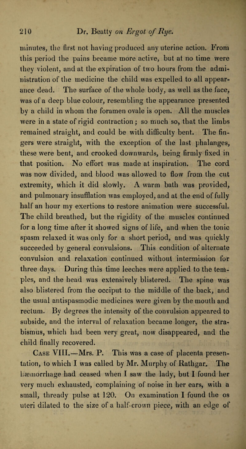 minutes, the first not having produced any uterine action. From this period the pains became more active, but at no time were they violent, and at the expiration of two hours from the admi¬ nistration of the medicine the child was expelled to all appear¬ ance dead. The surface of the whole body, as well as the face, was of a deep blue colour, resembling the appearance presented by a child in whom the foramen ovale is open. All the muscles were in a state of rigid contraction; so much so, that the limbs remained straight, and could be with difficulty bent. The fin¬ gers were straight, with the exception of the last phalanges, these were bent, and crooked downwards, being firmly fixed in that position. No effort was made at inspiration. The cord was now divided, and blood was allowed to flow from the cut extremity, which it did slowly. A warm bath was provided, and pulmonary insufflation was employed, and at the end of fully half an hour my exertions to restore animation were successful. The child breathed, but the rigidity of the muscles continued for a long time after it showed signs of life, and when the tonic spasm relaxed it was only for a short period, and was quickly succeeded by general convulsions. This condition of alternate convulsion and relaxation continued without intermission for three days. During this time leeches were applied to the tem¬ ples, and the head was extensively blistered. The spine was also blistered from the occiput to the middle of the back, and the usual antispasmodic medicines were given by the mouth and rectum. Bv degrees the intensity of the convulsion appeared to subside, and the interval of relaxation became longer, the stra¬ bismus, which had been very great, now disappeared, and the child finally recovered. Case VIII.—Mrs. P. This was a case of placenta presen¬ tation, to which I was called by Mr. Murphy of Rathgar. The haemorrhage had ceased when I saw the lady, but I found her very much exhausted, complaining of noise in her ears, with a small, thready pulse at 120. On examination I found the os uteri dilated to the size of a half-crown piece, with an edge of