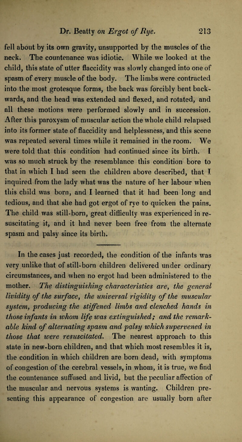 fell about by its own gravity, unsupported by the muscles of the neck. The countenance was idiotic. While we looked at the child, this state of utter flaccidity was slowly changed into one of spasm of every muscle of the body. The limbs were contracted into the most grotesque forms, the back was forcibly bent back¬ wards, and the head was extended and flexed, and rotated, and all these motions were performed slowly and in succession. After this paroxysm of muscular action the whole child relapsed into its former state of flaccidity and helplessness, and this scene was repeated several times while it remained in the room. We were told that this condition had continued since its birth. I was so much struck by the resemblance this condition bore to that in which I had seen the children above described, that I inquired from the lady what was the nature of her labour when this child was born, and I learned that it had been long and tedious, and that she had got ergot of rye to quicken the pains. The child was still-born, great difficulty was experienced in re¬ suscitating it, and it had never been free from the alternate spasm and palsy since its birth. In the cases just recorded, the condition of the infants was very unlike that of still-born children delivered under ordinary circumstances, and when no ergot had been administered to the mother. The distinguishing characteristics are, the general lividity of the surface, the universal rigidity of the muscular system, 'producing the stiffened limbs and clenched hands in those infants in ivhom life ivas extinguished; and the remark¬ able kind of alternating spasm and palsy which supervened in those that were resuscitated. The nearest approach to this state in new-born children, and that which most resembles it is, the condition in which children are born dead, with symptoms of congestion of the cerebral vessels, in whom, it is true, we find the countenance suffused and livid, but the peculiar affection of the muscular and nervous systems is wanting. Children pre¬ senting this appearance of congestion are usually born after