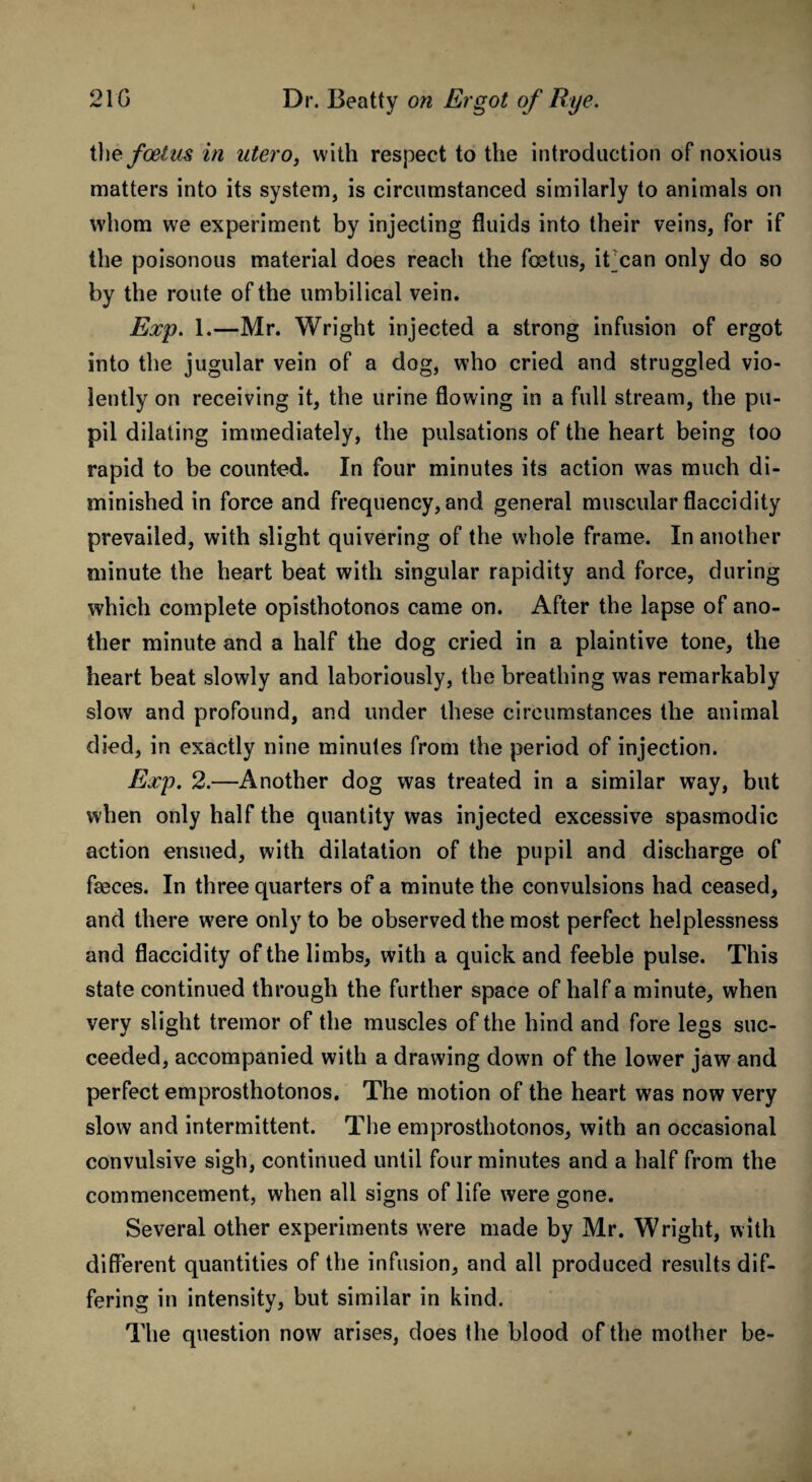 tl\e foetus in utero, with respect to the introduction of noxious matters into its system, is circumstanced similarly to animals on whom we experiment by injecting fluids into their veins, for if the poisonous material does reach the fetus, it can only do so by the route of the umbilical vein. Exp. 1.—Mr. Wright injected a strong infusion of ergot into the jugular vein of a dog, who cried and struggled vio¬ lently on receiving it, the urine flowing in a full stream, the pu¬ pil dilating immediately, the pulsations of the heart being too rapid to be counted. In four minutes its action was much di¬ minished in force and frequency, and general muscular flaccidity prevailed, with slight quivering of the whole frame. In another minute the heart beat with singular rapidity and force, during which complete opisthotonos came on. After the lapse of ano¬ ther minute and a half the dog cried in a plaintive tone, the heart beat slowly and laboriously, the breathing was remarkably slow and profound, and under these circumstances the animal died, in exactly nine minutes from the period of injection. Exp. 2.—Another dog was treated in a similar way, but when only half the quantity was injected excessive spasmodic action ensued, with dilatation of the pupil and discharge of faeces. In three quarters of a minute the convulsions had ceased, and there were only to be observed the most perfect helplessness and flaccidity of the limbs, with a quick and feeble pulse. This state continued through the further space of half a minute, when very slight tremor of the muscles of the hind and fore legs suc¬ ceeded, accompanied with a drawing down of the lower jaw and perfect emprosthotonos. The motion of the heart was now very slow and intermittent. The emprosthotonos, with an occasional convulsive sigh, continued until four minutes and a half from the commencement, when all signs of life were gone. Several other experiments were made by Mr. Wright, with different quantities of the infusion, and all produced results dif¬ fering in intensity, but similar in kind. The question now arises, does the blood of the mother be-