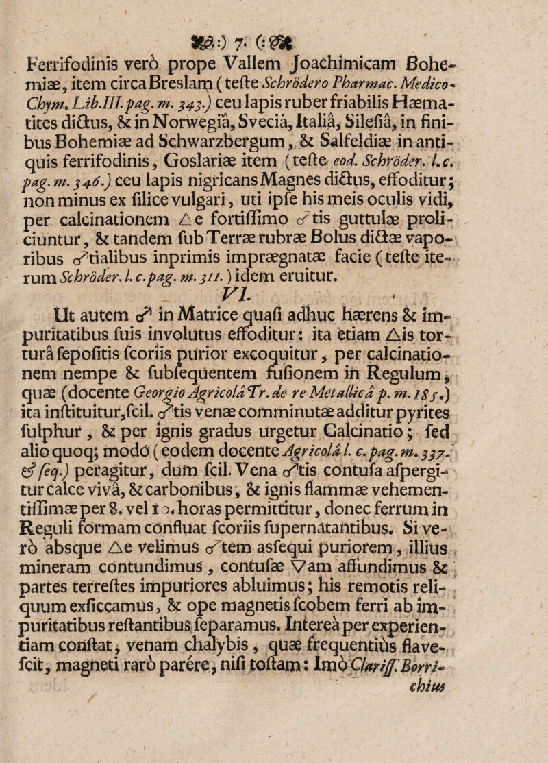 iSg:) 7- (■•m Fenifodinis vero prope Vallem Joachimicam Bohe- miae, item circa Breslan;! (tefte Schrodero Pharmac. Medko- Chym. Lib.IlI. pag. m. ^43.) ceu lapis ruber friabilis Fiaema- tites diGus, & in Norwegia, Svecia, Italia, Silefia, in fini¬ bus Bohemiae ad Schwarzbergum, & Salfeldiae in anti¬ quis ferrifodinis, Goslariae item (tefte eod. Schroder. l.c. pag. m. i46.) ceu lapis nigricans Magnes diSus, effoditur; non minus ex filice vulgari, uti ipfe his meis oculis vidi, per calcinationem Z^e fortiffimo e<'tis guttulae proli¬ ciuntur, St tandem fub Terrae rubrae Bolus diGae vapo¬ ribus cf^tialibus inprimis impraegnatae facie (tefte ite¬ rum Schroder. l. c.pag. m. _j//.) idem eruitur. VL Ut autem c/' in Matrice quafi adhuc haerens St im¬ puritatibus fuis involutus effoditur: ita etiam Ais tor¬ tura fepofitisfcoriis purior excoquitur, per calcinatio¬ nem nempe St fubfequentem fufionem in Regulum, quae (docente Georgio Jgrkoldl^r. de re Metallica p.m.issi) ita inftituitur,fcil. ^tis Venae comminutae additur pyrites fulphur. St per ignis gradus urgetur Galcinatio; fed alioquoq; mod(3i(eodem AocQtitQAgricolal. c.pag.m. ^ftq.) peragitur, dum fcil.Vena o^tis contufa afpergi- tur calce viva. St carbonibus ; St ignis flammae vehemen- tiflimae per 8. vel i o. horas permittitur, donec ferrum in Reguli formam confluat fcoriis fupernatafttibus. Si ve- r6 absque Ae velimus cftem asfequi puriorem, illius mineram contundimus, contufae Vam affundimus St partes terreftes impuriores abluimus; his remotis reli¬ quum exficcamus, St ope magnetis fcobem ferri ab im¬ puritatibus reflantibus feparamus. Interea per experien¬ tiam cotiftat, venam chalybis, qUae frequentius flave- fcit, magneti raro parere, nUi toflam; imi) Ckrif Borrio chius