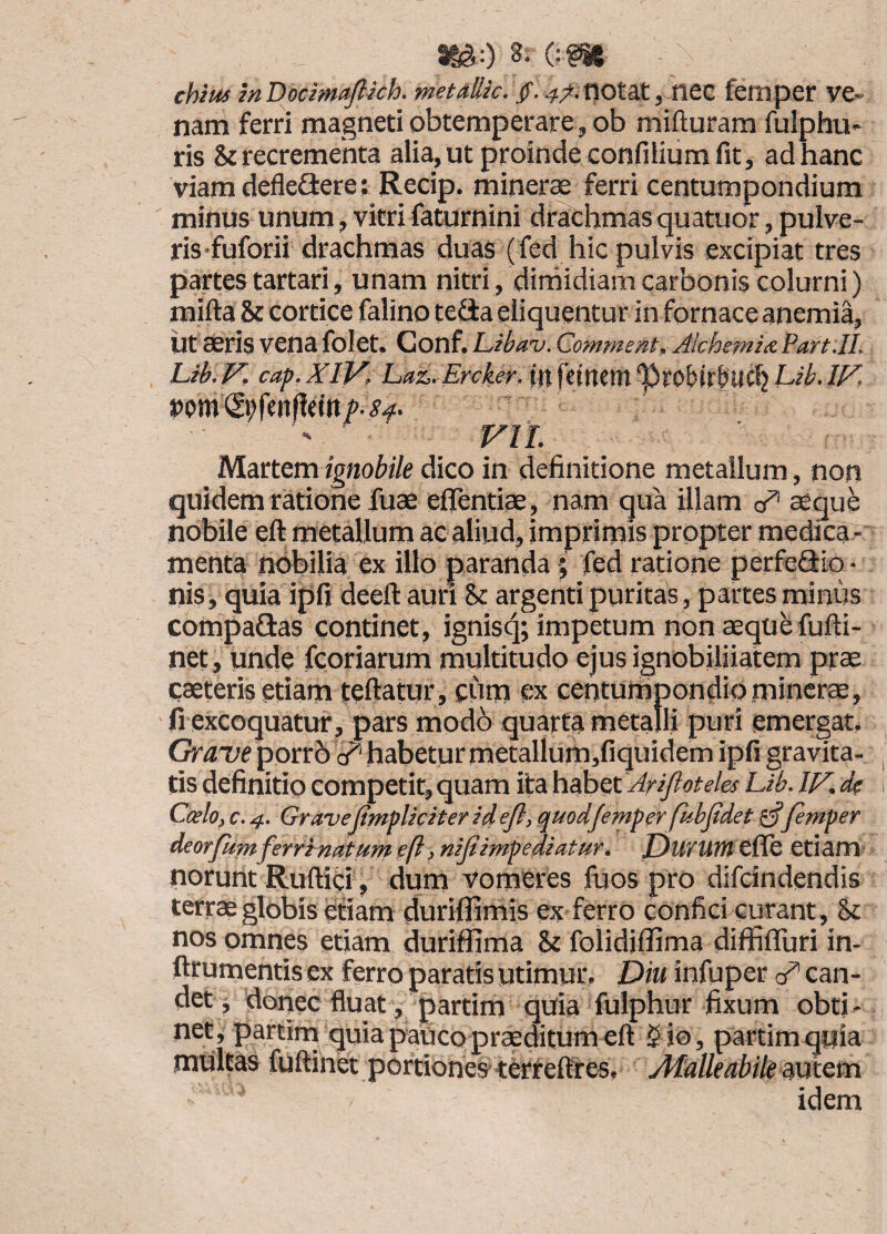 chtm mDocmafiich, metdllk. , titz femper ve¬ nam ferri magneti obtemperare, ob mifturam fulphu» ris & recrementa alia, ut proinde confilium fit, ad hanc viam defleflere; Recip. minerae ferri centumpondium minus unum, vitri faturnini drachmas quatuor, pulve¬ ris'fuforii drachmas duas (fed hic pulvis excipiat tres partes tartari, unam nitri, dirhidiam carbonis colurni) mifta & cortice falino tefita eliquentur in fornace anemia, iit seris vena folet. Conf. L,ibav. Commeat. Alchemid Part.IL Lih. V, cap. XlV. Laz- Ercher. (tt fetltem 'PrO&trbUC!} Lib. IF, ' VIL Mattem^gnobile dico in definitione metallum, non quidem ratione fuae efiTentiae, nam qua illam c/* aeque nobile eft metallum ac aliud, imprimis propter medica ¬ menta nobilia ex illo paranda; fed ratione perfeQrio- nis, quia if)fi deeft auri St argenti puritas, partes minus compaRas continet, ignisq; impetum non aeque fufti- net, unde fcoriarum multitudo ejus ignobiliiatem prae caeteris etiam teftatur, cum ex centumpondio mincrae, fi excoquatur^ pars modb quarta metalli puri emergat. Grave porrb i?’ habetur metallum,fiquidem ipfi gravita¬ tis definitio competit, quam ita hah^tAri/ioteles Lib. IF. d? Caelo, c. 4. Grave (impliciter id efl, quod/emper fiibjidet femper deorfumferrinatumefl, nijiimpediatur. Durutntfk etiam' norunt Ruftici, dum vomeres fuos pro difeindendis terrae globis etiam diuriflimis ex ferrO confici curant, & nos omnes etiam duriffima & folidiflima diffifluri in- ftrumentis ex ferro paratis utimur. Diu infuper can¬ det, doriec fluat, partim quia fulphur fixum obti¬ net, partim quia pauco praeditum eft 5 io, partim quia multas fuftinet portiones-terreftres. AfalleabilemtQm idem