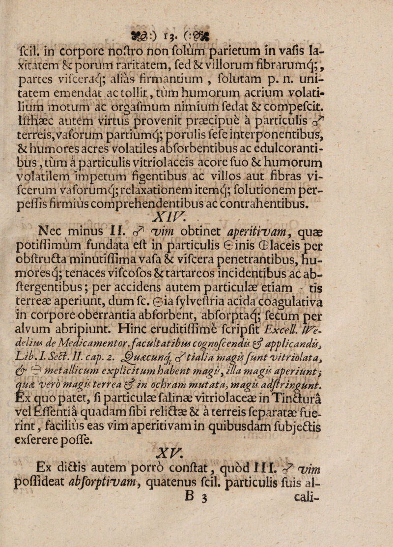 13- fcil. in corpore noftro non folum parietum in vafis la¬ xitatem ?sj: porum raritatem, fed St villorum fibrarumq;, partes vifceraq; alias firmantium , folutam p. n. uni¬ tatem emendat ac tollit, tum humorum acrium volati¬ lium motum ac orgafmum nimium fedat St compefcit. Ifthaec autem virtus provenit praecipui a particulis terreis,vaforumpartiumc^; porulis fefeinterponentibus. St humores acres volatiles abforbentibus ac edulcoranti- bus, tum a particulis vitriolaceis acore fuo St humorum volatilem impetum figentibus ac villos aut fibras vi- fcerum vaforumq; relaxationem itemq; folutionemper- peffis firmius comprehendentibus ac contrahentibus. XIK Nec minus If. 'vim obtinet aperitiuam, quae potiffimum fundata e(l in particulis 0inis ®laceis per obftrudlaminutiflima vafa & vifcera penetrantibus, hu¬ mores (^; tenaces vifcofos St tartareos incidentibus ac ab- ftergentibus; per accidens autem particulae etiam - tis terreae aperiunt, dum fc. ©iafylveftria acida coagulativa in corpore oberrantia abforbent, abforpta^; fecum per alvum abripiunt. Hinc eruditiffim^ fcripfit Excell. fEe~ d^lim de Medkamentor. facultatibus cognofcenais ^ applicandis, Lib. /. SeB. II. cap. 2. .^UACund tf^tialia tnagis funt vitriolata, 0 metallicum explicitum habent magis, illa magis aperiunt } qua. vero magis terrea ^ in ochram mutata, magis adflringunt. Ex quo patet, li particulae fiilinae vitriolaceae in Tinftura vel EffentiI quadam fibi reliflae St a terreis feparatae fue¬ rint , facilius eas vim aperitivam in quibusdam fubjedis exferere pofle. XV. Ex difiis autem porr6 conflat , qu6d II I. qP* wim poflideat abforptiiiam, quatenus fcil. particulis fuis al-