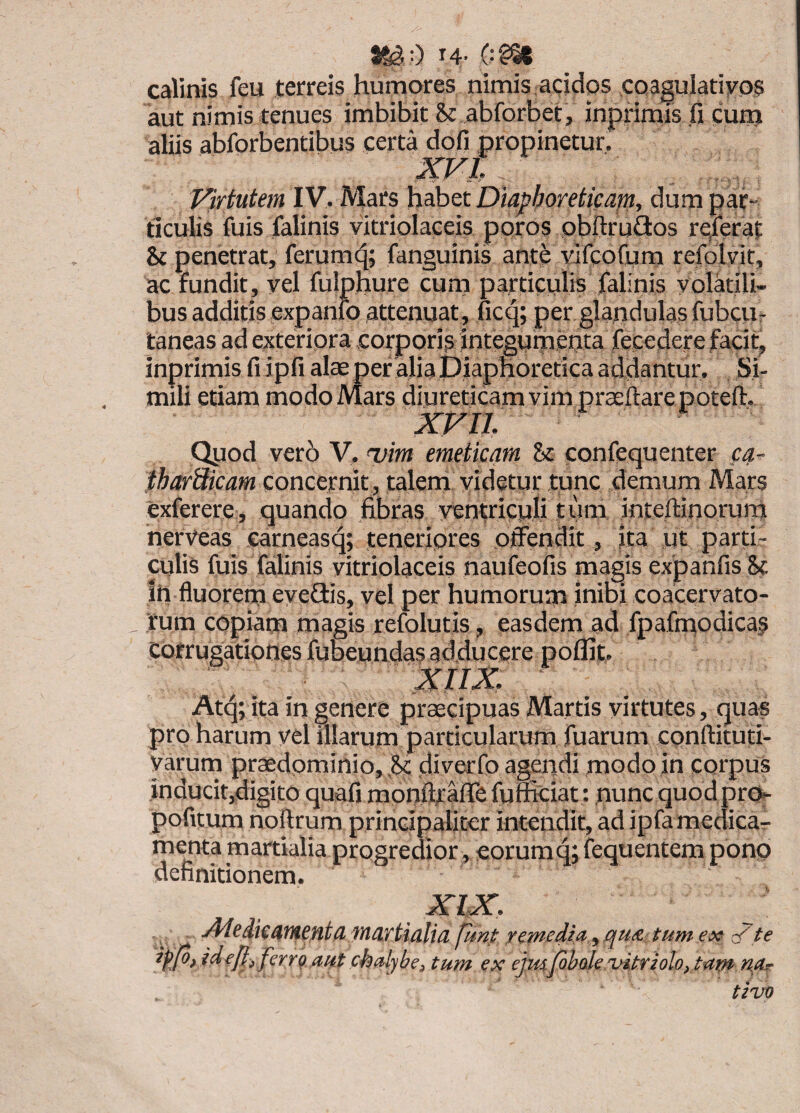 0 14- 0?^ calinis feu terreis humores nimis acidos coagulatiyos aut nimis tenues imbibit St abforbet, inprimis fi cum aliis abforbentibus certa dofi propinetur,' XVI Virtutem IV, Mars habet Diapfioretieapi, dum pat- ticuiis fuis falinis yitriolaceis ppros pbftrudos rqferat Sc penetrat, ferumc^; fanguinis ante vifcofum refolyit, ac fundit, yel fulphure cum particulis falinis volatili¬ bus additis expanfo attenuat, ficq; per glandulas fubcur taneas ad exteripra corppris integumenta fecedere facit, inprimis fi ipfi alas per alia Piaphoretica addantur. Si¬ mili etiam modo Mars diureticam vim praefiarepotefi. XVII Qpod vero V. mim emeticam Sc confequenter c^- tharSicam concernit , talern yidetur tunc demum Mars exferere , quando fibras yentricpli t um intertinorum nerVeas earneasq; tenetipres offendit» ita ut parti¬ culis fuis falinis yitriolaceis naufeofis magis expanfis Sc ih fluorem evefiis, vel per humorum inibi coacervato¬ rum copiam magis refolutis, easdem ad fpafmodicas xiix. Atq; ita in genere praecipuas Martis virtutes, quas pro harum yel illarum particularum fuarum cpnftituti- yarum praedpminio, Sc diverfo agendi modo in corpus inducit,digito quafi monftrafife fufficiat: nunequodpre^ pofitum noftrum principaliter intendit, ad ipfa medica^ menta martialia progredior, eorum q; fequentem ponp definitionem. ^te ... funi xcmedla,,, qu& tum ex ^ _ ipjo) idejliferrg aut chalybe, tum ex ejmjfobde Tjitrioloytam n,ar