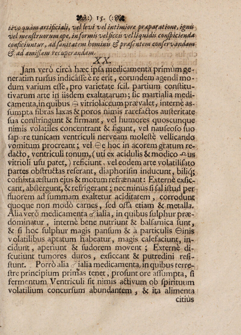 ^00^ iiuo quam artificiali, vel levi vel intimiore pr^paratiom, ignk vel menflruorum ope, informis velficcis vel liquidis conjfieienda conficiuntur, adfanitatem hominis prafentem confirvandatft ad amijjam recuperariddin.- . Jam vero circa haec ipfa medicamenta primum ge- rieratim rurfus indicaffe e re erit, eorundem agendi mo - dum varium eflre, pro varietate fcil. partium conftitu- tivariim arte iri iisdem exaltatarum; fic martialia medi- Canierita,in quibus © vitriolaceum praevalet, interne as- fumpta fibras laxas Srporos riimis rarefaSos aufteritate fua conftringurit & firmant ,- vel humores quoscunque nimis volatiles concentrant & figunt, vel riaufeofo fuo fapore tunicam ventriculi rierveam moleftb vellicando vomitum procreant; vel ©e hoc in acorem gratum re- dadlo, ventriculi tonum, (uti ex acidulis Si modico -«-us vitrioli ufu patet,) reficiunt, vel eodem arte yolatilifato partes obftrutias referant, diaphorifin inducunt, biliqj comixta aefturri ejus Si motum refraenant: Externi exfic- carit, abfiefgurit, Si r e frigerant; nec minus fi faliftud per fluorem ad fummam exaltetur aci ditat em, corrodunt quoque nori modb carnes , fed ofla etiam St metalla. Alia vero medicamenta axialia, in qUibusfuIphurprae- dominatur , interne bene nutriunt Si balfamica funt. Si fi hoc fulphur magis panfum Si a particulis ©inis volatilibus aptatum nabeatur, magis calefaciunt, iri^ ddurit,- aperiunt St fudorem movent ; Externe di- fcutiunt tumores duros, exficcant Si putredini refi- ftunt. Eorrb alia o/ ialia medicamenta, in quibus terre- ftreprincipium prirnas tenet, profuntore affumpta, fi fermentum Ventriculi fit nimis afltivum qb fpirituum volatilium concUrfum abundantem , Sc ita alimenta citius