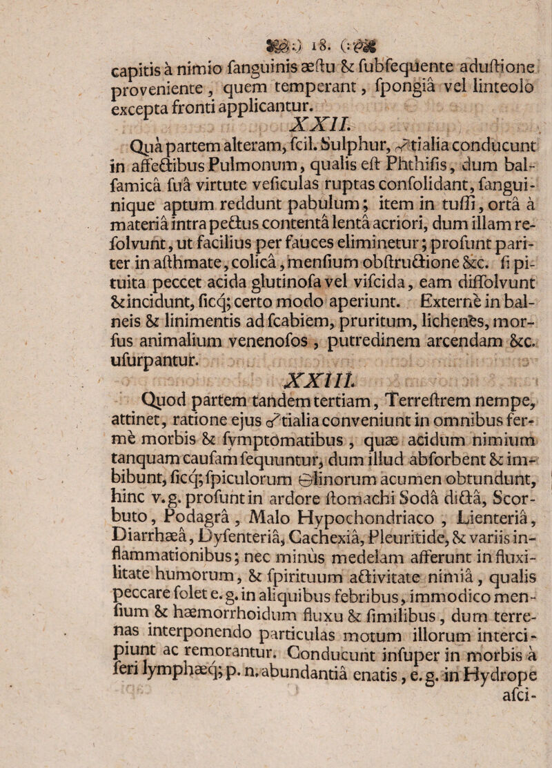 capitis a nimio fanguinisaeftu St fubfequente aduftione proveniente, quem temperant, fpongia vel linteolo excepta fronti applicantur. ’ ^ XXIL Qiia partem alteram, fcil. Sulphur, r^tialia conducunt in affeSibusPulmonum, qualis eft Phthifis, dum bal- famica fua virtute veficulas ruptas confoiidant,fangui- nique aptum reddunt pabulum; item in tuffi, orta a materia intra peSus contenta lenta acriori, dum illam re- folvunt, ut facilius per fauces eliminetur; profunt pari¬ ter in afthmate, colica, menfium obftrufiione &c. fi pi¬ tuita peccet acida glutinofa vel vifcida, eam diffolvunt St incidunt, ficq; certo modo aperiunt. Externe in bal¬ neis St linimentis ad fcabiem, pruritum, lichenfes, mor- fus animalium venenofos , putredinem arcendam Stc. ufurpantur. xxiii Qpod partem tandem tertiam, Terreftrem nempe, attinet, ratione ejus d^fialiaconveniunt in omnibus fer- me morbis St fymptomatibus , quae acidum nimium tanquam caufam fequuntur, dum illud abforbent St im¬ bibunt, ficq;fpiculorum ©linorum acumen obtundunt, hinc v.g. profunt in ardore ftomachi Sod^ diQa, Scor- buto, Podagra , Malo Hypochondriaco , Lienteria, Diarrhaea, Dyfenteria, Cachexia, Pleuritide, St variis in¬ flammationibus; nec minus medelam afferunt influxi- litate humorum, St fpirituum aGivitate nimia, qualis peccare folet e.g. in aliquibus febribus, immodico men¬ fium St haemorrhoidum fluxu St fimilibus, dum terre¬ nas interponendo particulas motum illorum interci¬ piunt ac remorantur. Conducunt infuper in morbis a feri lymphaeq; p. n, abundantia enatis, e.g. in Hydrope afci-