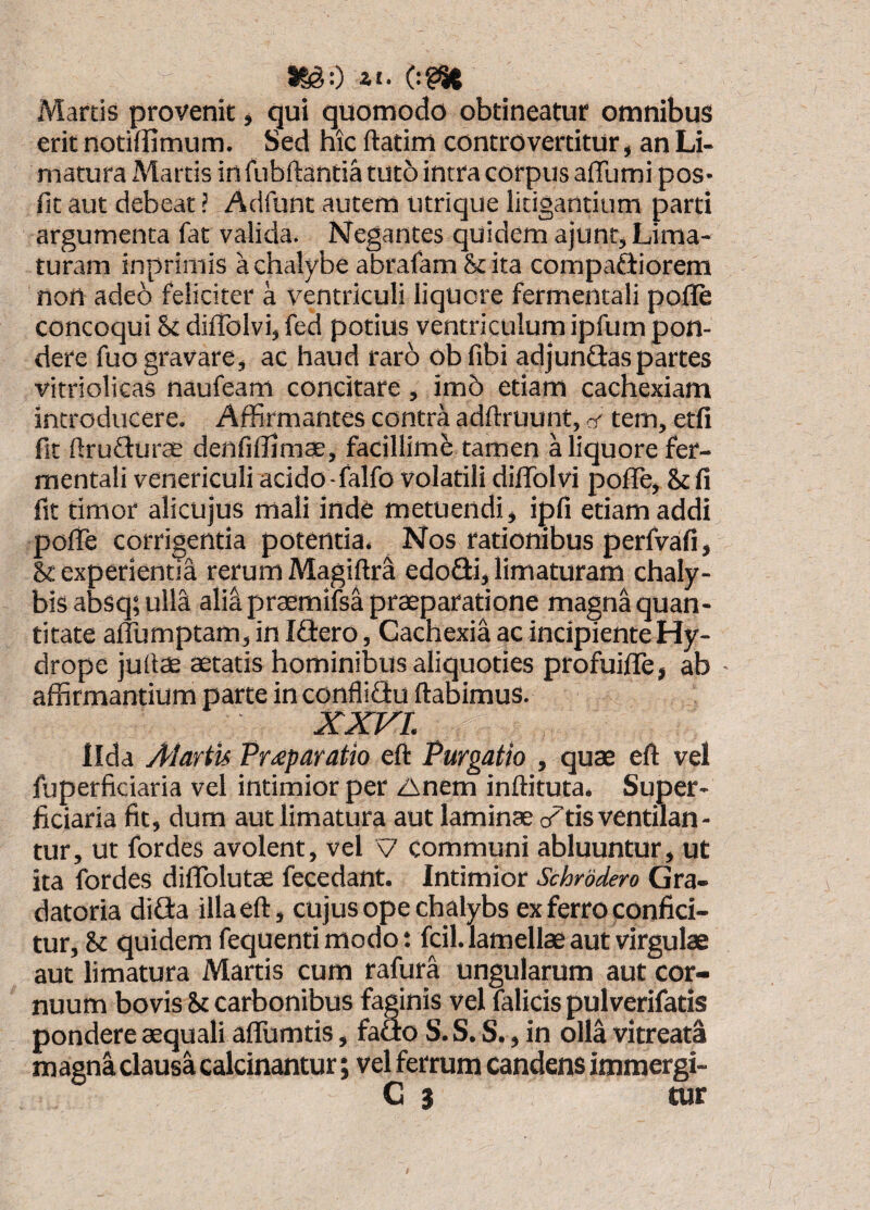 Martis provenit ^ qui quomodo obtineatur omnibus erit notiffimum. Sed hic ftatim controvertitur, an Li¬ matura Martis irt fubftantia tuto intra corpus afllimi pos* fit aut debeat ? Aclfunt autem utrique litigantium parti argumenta fat valida. Negantes quidem ajunt. Lima¬ turam inprimis a chalybe abrafam &ita compariorem nort adeo feliciter a ventriculi liquore fermentali pofle concoqui & difTolvi, fed potius ventriculum ipfum pon¬ dere fuo gravare, ac haud rar6 ob fibi adjundaspartes vitriolicas naufeam concitare, im5 edam cachexiam introducere. Affirmantes contra adftruunt, ct tem, etfi fit firudurae denfiffimae, facillime tamen a liquore fer¬ mentali venericuli acido-falfo volarili diflTolvi pofle, fit timor alicujus mali inde metuendi, ipfi etiam addi pofiTe corrigentia potentia. Nos rationibus perfvafi, U experienda rerum MagiftrS edofti, limaturam chaly¬ bis absq; ulla alia praemifsa praeparatione magna quan¬ titate aflumptam, in Idero, Cachexia ac incipiente Hy¬ drope juftae astatis hominibus aliquoties profuifle, ab • affirmantium parte in conflidu flabimus. xxri. Ilda Aiartis Fr£paratio efl Purgatio , quae efl vel fuperficiaria vel intimior per Anem inflituta. Super¬ ficiaria fit, dum aut limatura aut laminae critis ventilan- tur, ut fordes avolent, vel V communi abluuntur, ut ita fordes diflblutae fecedant. Intimior Schrddero Gra- datoria dida illa efl, cujus ope chalybs ex ferro confici¬ tur, & quidem fequenti modo t fcil. lamellae aut virgulae aut limatura Martis cum rafura ungularum aut cor¬ nuum bovis St carbonibus faginis vel falicispulverifatis pondere aequali aflumtis, fado S. S. S., in olla vitreata magn^ clausa calcinantur; vel ferrum candens immergi- C i tur