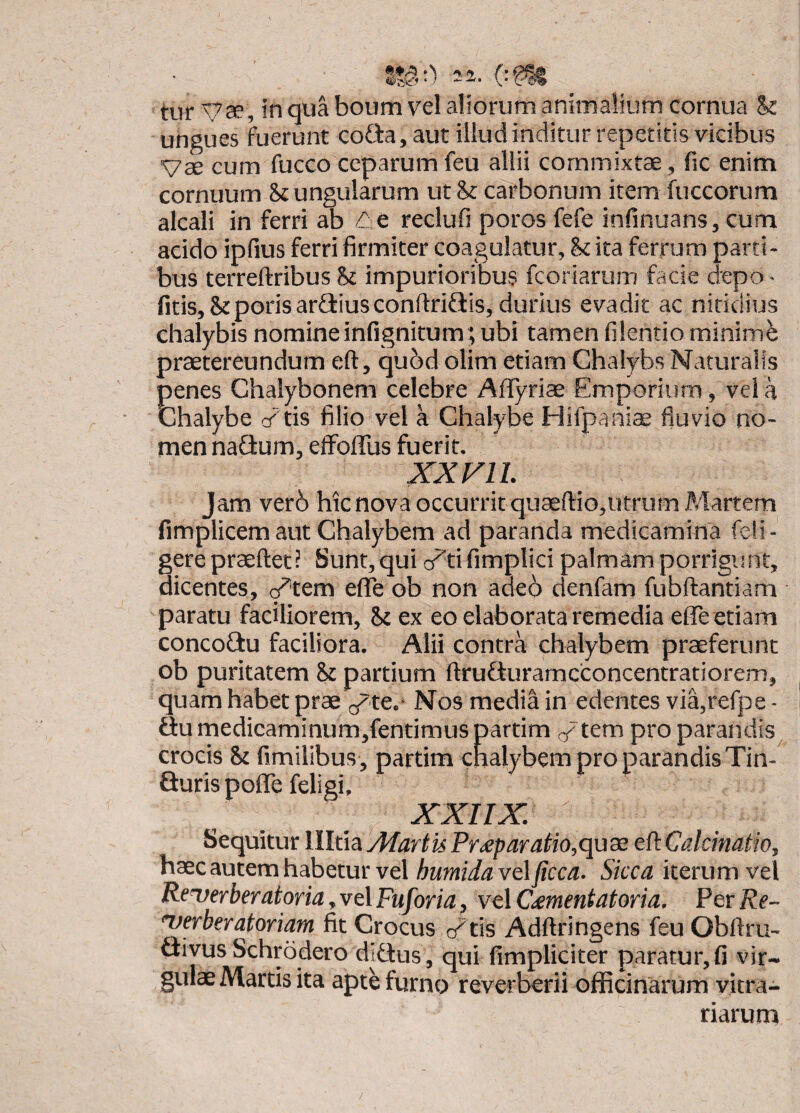 ungues foerunt coGa, aut illud inditur repetitis vicibus Vse cum fucco ceparum feu allii commixtae, fic enim cornuum k ungularum ut k carbonum item fuccorum alcali in ferri ab /le reelufi poros fefe infinuans, cum acido ipfius ferri firmiter coagulatur, k ita ferrum parti¬ bus terreftribus k impurioribus feoriarum facie depo - fitis,kporis ardiusconftriflis, durius evadit ac nitidius chalybis nomineinfignitum; ubi tamen filentio minimfe praetereundum eft, qubd olim etiam Chalybs Naturalis penes Chalybonem celebre Aflyrise Emporium, vela Chalybe cd tis filio vel a Chalybe Hifpaniae fluvio no¬ men nadum, effoffus fuerit. XX FU. Jam ver6 hic nova occurritquaeftiOjUtrum Martem fimplicem aut Chalybem ad paranda medicamina feli- gerepraefleti Sunt,qui a^tifimplici palmam porrigiint, dicentes, g^tem effe ob non aae6 denfam fubflantiam paratu faciliorem, k ex eo elaborata remedia effe etiam concodu faciliora. Alii contra chalybem praeferunt ob puritatem k partium flruduramcconcentratiorem, quam habet prae (/te.- Nos media in edentes via,refpe - flumedicaminum,fentimuspartim /tem pro parandis crocis k fimilibus , partim chalybem pro parandis Tin- duris pofle feligi, XXIIX. Sequitur llltia Afartis Pr^paratio,quss eft Caldnatio, haec autem habetur vel humidavelficca. Sicca iterum vel Rc^erberatoria^vtlFuforia, velCiementatoria. PerRe- 'verberatoriam fit Crocus /tis Adftringens feu Obftru- divus Schrodero didus, qui fimpliciter paratur,fi vir¬ gulae Martis ita apt^ furno reverberii officinarum vitra¬ riarum