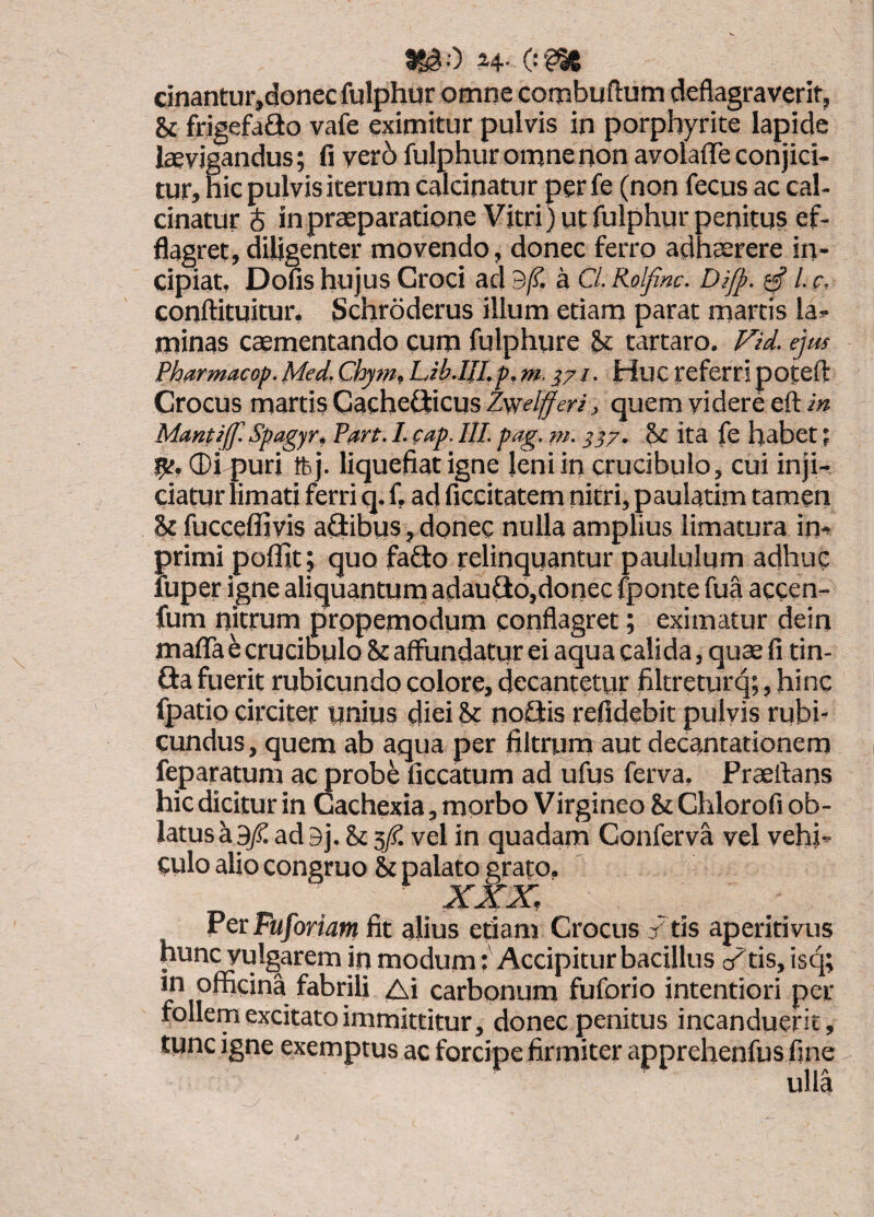 SS30 H- (‘^ cinantur,donec fulphur omne combuftum deflagraverit, Sc frigefa£io vafe eximitur pulvis in porpbyrite Iapide laevigandus; fi ver6 fulphur omne non avolalTe conjici¬ tur, hic pulvis iterum calcinatur per fe (non fecus ac cal- cinatur $ in praeparatione Vitri) ut fulphur penitus ef- flagret,diligenter movendo, donec ferro adhaerere in¬ cipiat, Dofis hujus Croci ad 9/?. a C/. Rolfinc. Difp. ssf /. c, conftituitur. Schroderus illum etiam parat martis la¬ minas caementando cum fulphure Si tartaro. Fid. ejm Phttrmacop. Med. Chym, Lib.IJI.p, m. 371. Huc referri potefl: Crocus martis Cache®cusZw<’//f^r/j quem videre eft Mantijf. Spagyti Fart. I. cap. IU. pag. ni. ^37. St ita fe habet; ®i puri tfej. liquefiat igne jeniin crucibulo, cui inji¬ ciatur limati ferri q. f, ad ficcitatem nitri, paulatim tamen St fucceflivis aGibus, donec nulla amplius limatura im primi pofiit; quo fado relinquantur paululum adhuc fuper igne aliquantum adauGo,donec fponte fua accen- fum nitrum propemodum conflagret; eximatur dein maflTa b crucibulo Sc affundatur ei aqua calida, quae fi tin- Ga fuerit rubicundo colore, decantetur filtreturq;, hinc fpatio circiter unius diei St noGis refidebit pulvis rubi¬ cundus, quem ab aqua per filtrum aut decantationem feparatum ac probe ficcatum ad ufus ferva, Praertans hic dicitur in Cachexia, morbo Virgineo St Chlorofi ob¬ latus a ad 9j, St 5/. vel in quadam Conferva vel vehi¬ culo alio congruo & palato grato, PcrFuforiatn fit alius etiam Crocus / tis aperitivus hunc vulgarem in modum (Accipitur bacillus c/tis, isq; in officina fabrili Ai carbonum fuforio intentiori per follem excitato immittitur, donec penitus incanduerit, tunc igne exemptus ac forcipe firmiter apprehenfus fine ulla