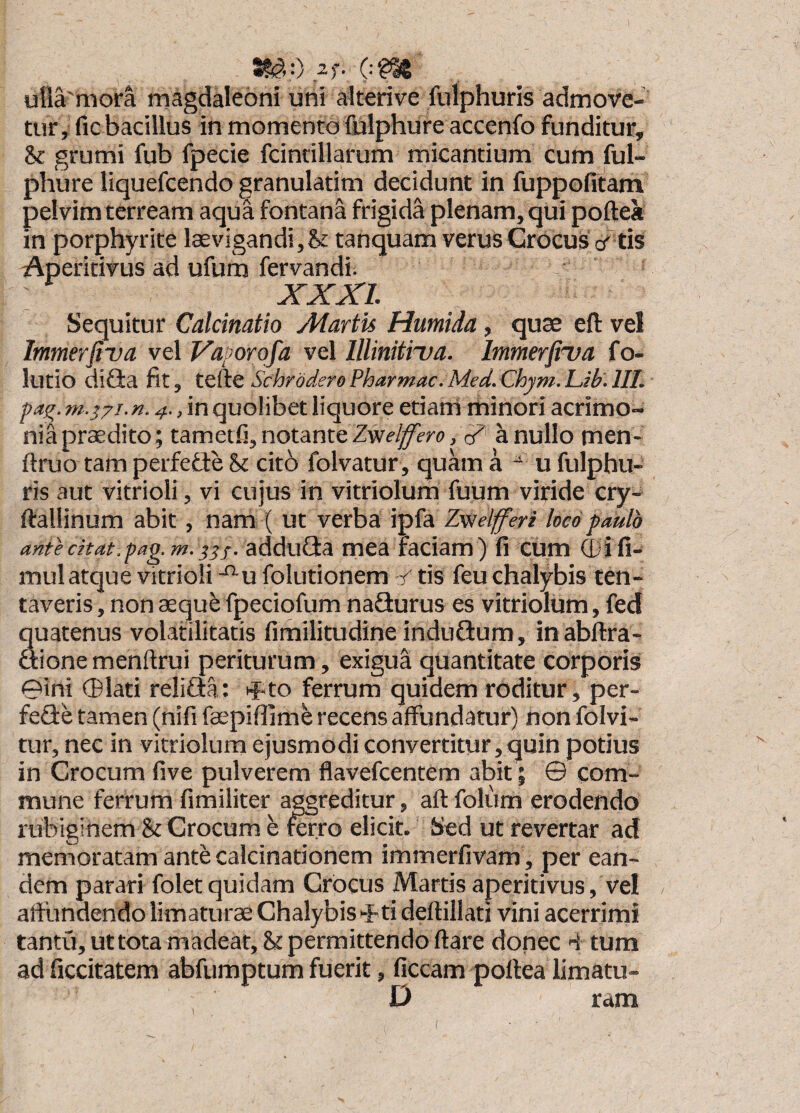 1 ^,0 2)'. ulla'mora magdaleoni uni alterive fulphuris admove¬ tur, fic bacillus in momento llilphure accenfo funditur, & grumi fub fpecie fcindllarum micantium cum ful- phure liquefcendo granulatim decidunt in fuppofitam pelvim terream aqua fontana frigida plenam, qui poftea in porphyrite laevigandi,& tanquam verus Crocus cT tis Aperitivus ad ufum fervandi. XXXI Sequitur Calcinatio Martis Hutnida, quse eft vel Immerfiva vel Vaporofa vel Illinitiva. Immerfiva fo- lutio difia fit, SchroderePharmac.Med.Chym.Lib.lIL pag. n.4.,m quolibet liquore etiani minori acrimo-' nia praedito; tametfi, notante cZ a nullo men- ftruo tam perfefle St cito folvatur , quam a u fulphu¬ ris aut vitrioli, vi cujus in vitriolum fuum viride cry- ftallinum abit, nam ( ut verba ipfa Zv/elfferi loco paulo ante citat, fag.m.iis- adduflta mea faciam) fi cum (I)ifi- mul atque vitrioli -^u folutionem v tis feu chalybis ten- taveris, non aeque fpeciofum naSurus es vitriolum, fed quatenus volatilitatis fimilitudine induflum, inabflra- dtione menftrui periturum, exigua quantitate corporis 0ini (Blati relifia: ^to ferrum quidem roditur, per- fefle tamen (nifi faspifiime recens affundatur) non folvi- tur, nec in vitriolum ejusmodi convertitur, quin potius in Crocum five pulverem flavefcentem abit; @ com¬ mune ferrum fimiliter aggreditur, aft folum erodendo rubiginem & Crocum e mrro elicit. Sed ut revertar ad memoratam antecalcinationem immerfivam , per ean¬ dem parari folet quidam Crocus Martis aperitivus, vel aftundendo limaturas Chalybis 0ti deftillati vini acerrimi tantri,uttotamadeat,Supermittendoftare donec 4 tum ad ficcitatem abfumptum fuerit, ficcam pollea limatu- D ram