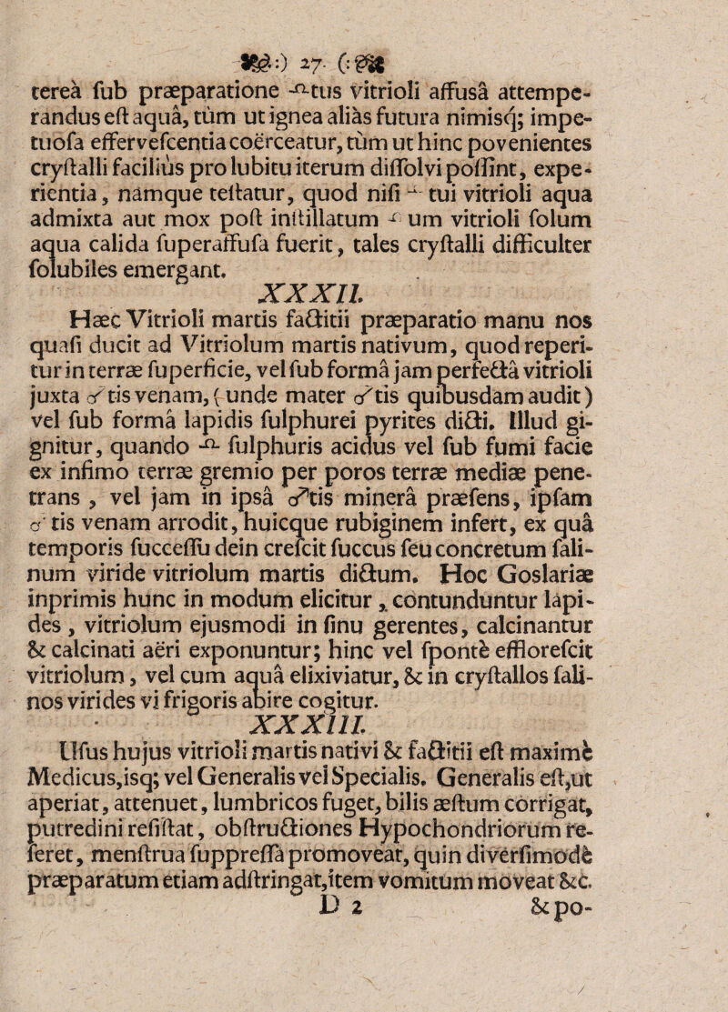 27. terea fub praeparatione -«-tus vitrioli affusa attempe¬ randus eft aqua, tum ut ignea alias futura nimisq; impe- tuofa effervefcentia coerceatur, tum ut hinc povenientes cryftalli facilius pro lubitu iterum diffolvipoffint, expe¬ rientia, namque tellatur, quod nifi tui vitrioli aqua admixta aut mox pofl: inhillatum um vitrioli folum aqua calida fuperaffufa fuerit, tales cryftalli difficulter folubiles emergant. XXXll Haec Vitrioli martis faditii praeparatio manu nos quafi ducit ad Vitriolum martis nativum, quod reperi- turin terrae fuperficie, vel fub forma jam perfefla vitrioli juxta c/tis venam, funde mater c/tis quibusdam audit) vel fub forma lapidis fulphurei pyrites difli. Illud gi¬ gnitur, quando fulphuris acidus vel fub fumi facie ex infimo terrae gremio per poros terrae mediae pene¬ trans , vel jam in ipsa o^tis mipera praefens, ipfam o' tis venam arrodit, huicque rubiginem infert, ex qua temporis fucceflu dein crefcit fuccus feu concretum fali- num viride vitriolum martis difium. Hoc Goslariae inprimis hunc in modum eliciturcontunduntur lapi¬ des , vitriolum ejusmodi in finu gerentes, calcinantur h calcinati aeri exponuntur; hinc vel fpontb efflorefcit vitriolum, vel cum aqua elixiviatur, hc in cryftallos fali- nos virides vi frigoris alsire cogitur. XXXlll llfus hujus vitrioli martis nativi Bc faflrttii eft maximi; Medicus,isq; vel Generalis vel Specialis, Generalis eft,ut aperiat, attenuet, lumbricos fuget, bilis aeftum corrigat, putredini refiftat, obftrufliones Hypochondriorum re¬ feret, menftrua fupprefla promovear, quin divCrfimodfe praeparatum etiam adftringat,item vomitum moveat Stc. D 2 Scpo- /