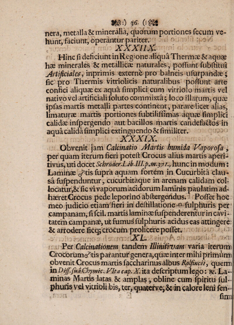 asg:) 36. nera, metalla Snnineralia, quorum portiones fecum ve¬ hunt, faciunt, operantur pariter. xxxim ■ Hinc fi deficiunt in Regione aliqua Thermce &c aquae hae minerales 8t metallicae naturales , polTunt fubftitui Artificiales, in^rlmls externe pro balneis iifurpahdae ; fic pro Thermis Vitriolicis naturalibus poflunt arte confici aliquae ex aqua fimplici cum vitriolo martls vel nativo vel artificiali foluto commixti ; loco illarum, quae ipfasmartis metalli partes continent , parare licet alias, limaturae martis portiones fubtililfimas aquae fimplici calidae infpergendo aut bacillos martis candef&Qos in aqua calida fimplici extinguendo & fimiMter. XXXIX. obvenit jam Calcinatio Martis humida Vaporofia, •per quam iterum fieri poteft Crocus alius martis aperi- tiyus,uti docet Schroder.Uklll.p.m.s/i., hunc in modum; Laminae cr'tis fupra aquam fortem in Cucurbita clau¬ sa fufpenduntur, cucurbitaque in arenam calidam col¬ locatur,8c fic vivaporum acidorum laminis paulatim ad¬ haeret Crocus pede leporino abftergeridus. PoflTet hoc. meo judicio etiam fieri ih deftillatione“O-fulphuris per* Campanam, fi fcil. martis laminae fufpenderentur in cavi -' tatem campanae, ut fumus fulphuris acidus eas attingere: & arrodere ficq; crocum proficere poflet. Per Calcinationem tandem lUinttmam iterumi Crocbrumo^tis parantur genera,quae inter mihi primum) obvenit Crocus martis faccharinus albus Rolfimn, querm inDijf.faaChymk. Fit a cap.X. ita defcriptum lego: r. La¬ minas Martis latas & amplas , obline cum fpiritu ful- phufis Vel yitrioU bis, ter, quatetvej 8c m calore leni fen- fim;