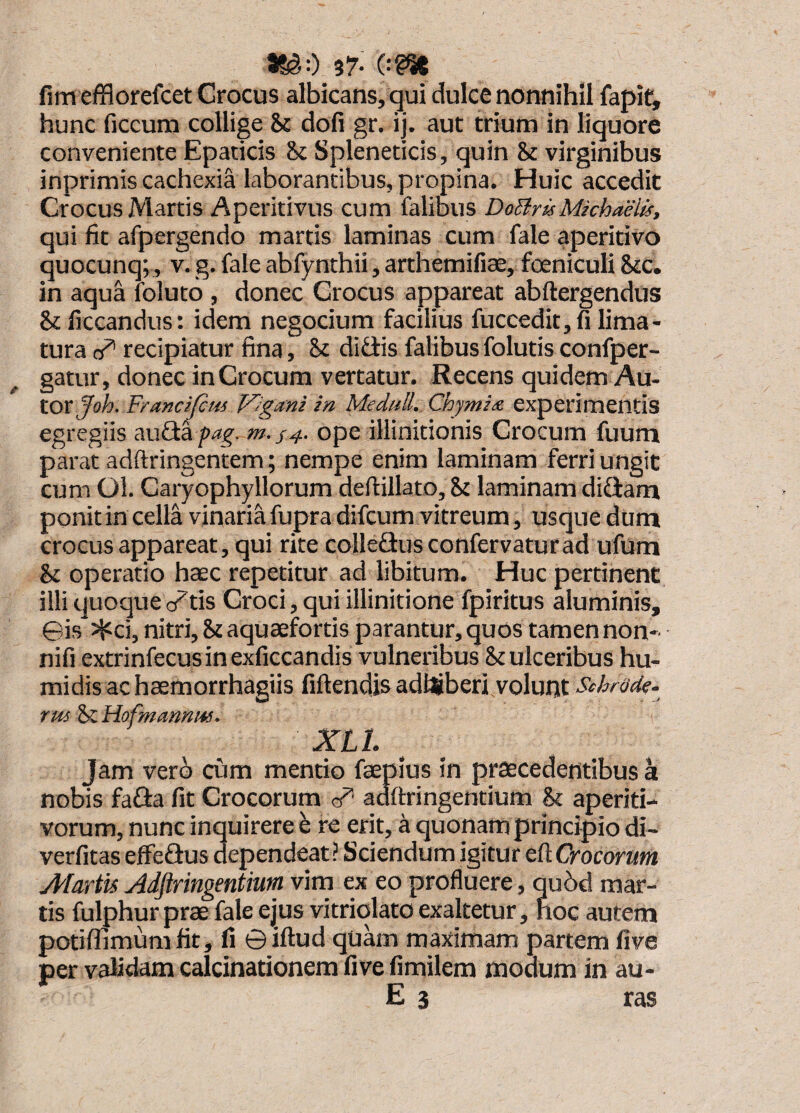 #8^0 37- 0?^ fim efflorefcet Crocus albicans, qui dulce nonnihil fapit, hunc ficcum collige & dofi gr. ij. aut trium in liquore conveniente Epaticis & Spleneticis, quin & virginibus inprimis cachexia laborantibus, propina. Huic accedit Crocus Martis Aperitivus cum falibus DoBrisMichaelis, qui fit afpergendo martis laminas cum fale aperitivo quocunq;, v. g. fale abfynthii, arthemilice, fceniculi Stc. in aqua foiuto , donec Crocus appareat abftergendus Stficcandus: idem negocium facilius fuccedit, fi lima¬ tura recipiatur fina, & didis falibus folutis confper- gatur, donec in Crocum vertatur. Recens quidem Au- toxjoh. Franc^fiui P^Jgani in Meduli. Chjmix experimentis egregiis auda />/?^^w. ope illinidonis Crocum fuum parat adftringentem; nempe enim laminam ferri ungit cum Ol. Caryophyllorum deftillato. St laminam didam ponit in cella vinaria fupra difcum vitreum, usque dum crocus appareat, qui rite colledus confervaturad ufum St operatio haec repetitur ad libitum. Huc pertinent illi quoque (/tis Croci, qui illinitione fpiritus aluminis, ©is Jjici, nitri. St aquaefortis parantur, quos tamen non- nifi extrinfecusinexficcandis vulneribus St ulceribus hu- midis ac haemorrhagiis fiftendis adlliberi volunt Schrode. rus St Hofmmnm. XLt Jam verb cum mentio faeplus in praecedentibus a nobis fada fit Crocorum adftringentium St aperiti- vorum, nunc inquirere e re erit, a quonam principio di- verfitas effedus dependeat? Sciendum igitur eftCrocoram Martis Adftringentium vim ex eo profluere, qu5d mar¬ tis fulphur prae fale ejus vitriolato exaltetur, hoc autem potiffimumfit, fi ©iftud quam maximam partem five per validam calcinationem five fimilem modum in au-