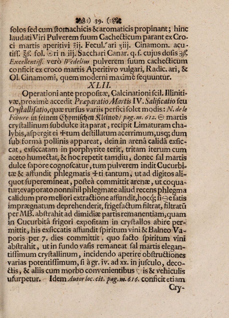 39* (••?% folos fed cum ftoiiiachicis hc aromaticis propinant; hinc laudati Viri Pulverem fuum Gachefticum parant ex Cro¬ ci inartis aperitivi Jij. Fecul.'ari 5iij. Cinamom. acu- tiff. I/ fol. Ct^ri n. 31 j.* hacchari Canar* cj* f* cujus dolis 3^ Excellentiff! veto Wedelius pulverem fuum cacheflicum conficit ex croco martis Aperitivo vulgari. Radie, ari, 5c Ol. Cinamomi, quem moderni maxime fequuntur. XLIL Operationi ante propofitae, Calcinationi fcil. Illiniti- vae,proxime accedit Pr^paratioAfartu IV.Salificatio feu Cryftallifatio,qu3£ rurfus variis perfici folet modis: N. dele Febure iit fttitem^leinot»/pag.m. 6iz. © martis cryfiallinum fubdulce ita parat, recipit Limaturam cha- lybiSjafpergitei +tum deftillatum acerrimum,usq; durn fub forma pollinis appareat, deinin arena calida exfic» cat, exficcatam in porphyrite terit, tritam iterum cum aceto humedlat, St hoc repetit tamdiu, donec fal martis dulce fapore cognpfcatur, tum pulverem indit Cucurbi¬ tae & affundit phlegmatis 'Ati tantum, utad digitos ali¬ quot fuperemineat , poftea committit arenae, utcoqua- tur;evaporato nonnihil phlegmate aliud recens phlegma calidum pro meliori extraflione affundit,hocq; uGefatis impraegnatum deprehenderit, frigefafiumfiltrat, filtratu perMB. abftrahitad dimidiae partis remanentiam,quam in Cucurbita frigori expolitam in cryftallos abire per¬ mittit, his exliccatis affundit fpiritum vini 8? Balneo Va¬ poris per 7. dies committit, quo faSo fpiritum vini abftrahit, ut in fundo vafis remaneat fal martis elegan- tillimum cryftallinum, incidendo aperire obltrudiones varias potentiflimum,fi agr.iv.adxx. in jufculo, deco- fiis, & aliis cum morbo convenientibus y is 8t vehiculis ufurpetur. Idem Jutor lec. cit. pag. m. 616. conficit etiam