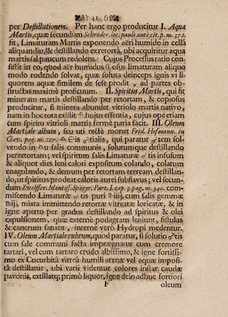 m,) 41- 0?^ per DefiiUatiQnem. Per hanc ergo producitur I. u4qua yplartu,C[US fecundurn Schrbder. loe. paulo antem.372. fit, Limaturam Martis exponendo aerihumido in cella aliquandiu,!& deftillando ex retortai ubi acquiritur aqua mattis fal.paucum redolens. GujusProcelTusratio con- fiftit in eo, quod aer humidus,®ofus liniaturam aliquo modo rodendo folvat, quce foluta deinceps ignis vi li¬ quorem aquae fimilem de fefe prodit , ad partes ob- ftru^fiasmaxime proficuum. Ii. SpiritmMartis, qui fit mineram martis deftillando per retortam, & copiofus producitur , fi rninera abundet vitriolo martis nativo, nam in hoc tota exiftit-^ hujus effentia, cujus ope etiam cum fpiritu vitrioli martis ferme paria facit, lll. Oleum Martiale album , feu uti reSe monet Frid. Hofmann. in Clav. pag.m,zz7, -^01$ ^r tialis, qui paratur (/tem fol- vendo in -‘^u falis communis, folutumque defUllando perretortam; velfpiritum falis Limaturae cTtisinfufum & aliquot dies leni calori expolitum colando, colatum coagulando , & demum per retortam terream defiillan- dojiit fpiritus prodeat caloris aurei fubflavus; vel fecun- dum Zvielffer.MantiJf.Spagyr. Part^J. cap. ^.pag.m. J40. COm- mifcendo Limaturae tis puri ftiiij. cuni falis gemmae Ibij, mixta immittendo retortae vitreat^ loricatae, & in igne aperto per gradus deftillando ad fpiritus & olei expulfionem, quae externe podagram leniunt, fiftulas & cancrum fanant, interne ver5 Hydropi medentur. IV. Oleum Martialerubrum,quod paratur, fi folutio o^tis cum fale communi fafia impr$gnacur cum cremore tartari, vel cum tartaro crudo albilfimo,Sc igne fortilfi- mo ex Cucurbita vitrea humili arenae vel aquae impofi- d deftiliatur , ubi varii videntur colores inftar, caudae pavonis, extillatq; primo liquor, igne dein adhuc fortiori F oleum