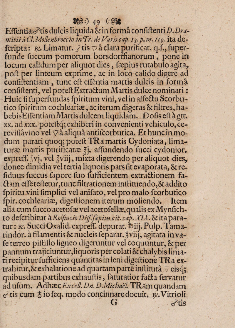 r / EflTentia cj^tis dulcis liquida Sc in forma confiftenti Z>. Dra- Viif Ji a CL Mollenbroccio in Tr. de Varis cap. /p, m. iig. ita de- fcripta: 9<:. Limatur. tis ';7 a clara purificat, q.f., fuper- funde fuccum pomorum borsdorffianorum, pone in locum calidum per aliquot dies, fepius rutabulo agita, poft per linteum exprime, ac in loco calido digere ad confiftentiam , tunc eft efTentia martis dulcis in form confiftenti, vel poteft Extraflum Martis dulce nominari Huic fi fuperfundas fpiritum vini, vel in alfeflu Scorbu¬ tico fpiritum cochleariae, ac iterum digeras St filtres, ha¬ bebis Effentiam Martis dulcem liquidam. Dofiseftagtt. XX. ad XXX. poteftq; exhiberi in convenienti vehiculo, ce- revifiavinovel aliquaantifcorbutica. Ethuncinmo- dum parari quoq; poteft TRa martis Cydoniata, lima¬ turae martis purificatae |j, affundendo fucci cydonior. expreff ?vj. vel fviij, mixta digerendo per aliquot dies, donec dimidia vel tertia liquoris pars fit evaporata. St re- fiduus fuccus fapore fuo fufficientem extraflionem fa-' Q:am effe teftetur,tunc fiitrationem inftituendo,St addito fpiritu vini fimplici vel anifato, vel pro malo fcorbutico fpir. cochleariae, digeftionem iterum naoliendo. Item alia cum fucco acetofae vel acetofellae,qualis ex Mynfich- to defcribitur a Rolfindo Dif.fepius cit. cap. XIY. St ita para¬ tur: r;. Succi Oxalid. expreff. depurat, ftii j. Pulp. Tama- rindor. a filamentis St nucleis feparat. §vii j, agitata in va- fe terreo piftillo ligneo digeruntur vel coquuntur. St per pannum trajiciuntur,liquoris per colati St chalybis lima¬ ti recipitur fufficiens quantitas in leni digeftione TRa ex¬ trahitur, St exhalatione ad quartam parte inftituta y eisq; quibusdam partibus exhauftis, faturatior faQa fervatur ad ufum. Adhaec Excell. Dn. D.Michael. TRam quandam cr tis cum J io feq. modo concinnare docuit. ^t.Vitrioli G </tis