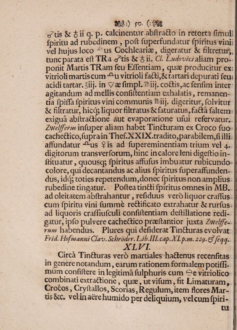 I?i:) fO. (:g^ trtis & 4 ii q- p* calcinentur abflraQo in retorta fimul! fpiritu ad rubedinem, poft fuperfundatur fpiritus vinii vel hujus- loGO us Cochleariae, digeratur & filtretur^, tunc parata eft TRa cietis & 4 ii» C/. LudovicidMam pro-- ponit Martis TRam feu Effentiam, quae producitur ext vitrioli martis cum -^u vitrioli fa£ii,& tartari depurati feui acidi tartar.,iiij. in Vaefimpl.ftiij. coQis,aefenfim inter • agitandum ad mellis confiftentiam exhalatis, remanen¬ tia fpiffa fpiritus vini communis ftiij, digeritur, folvitur : & filtratur, hicq; liquor filtratus St faturatus,,faaafaltemi exigua abftrafiione aut evaporatione ufui refervatur., , Zwelfferus infuper aliam habet Tinduram ex Croco fuo;- s eacheflicOjfuprainThef.XXlX.tradito,parabilem,fi illii i affundatur-^us ?is ad fupereminentiam trium vel 4., , digitorum transverforum, hinc in calore leni digeftio in- ^ ftituatur, quousq; fpiritus affufus imbuatur rubicundo- i colore, qui decantandus ac alius fpiritus fuperaffunden- • dus, idtj; toties repetendum,donec Ipiritusnon amplius, i rubedine tingatur. Poftea tiniii fpiritus omnes in MB». ad oleitatem abftrahantur , refiduus verb liquor crafliis . cum fpiritu vini furame reSificato extrahatur St rurfus-* ad liquoris crafliufculi confiftentiam deftillatione redi-' gatur, ipfo pulvere cachefiico prasftantior juxta Zwelffe- i rum habendus. Plures qui defideratTinBuras evolvat 1 Frid. Hofmami Clav. Schroder. Lib-IIL cap.XLp.m. 220. ^feqq. i XLVL \ Circa TinSuras vero martiales hafienus recenfitas I in genere notandum, earum rationem formalem potiffi- | roum confiftere in legitimafulphuris cum 0e vitriolico l combinatiextrafiione, quae, utvifum, fit Limaturam, i Crocos, Ctyftallos, Scorias, Regulum,item flores Mar- * tisStc» velinaerehumidoperdeliquium,velcurafpiri- ||