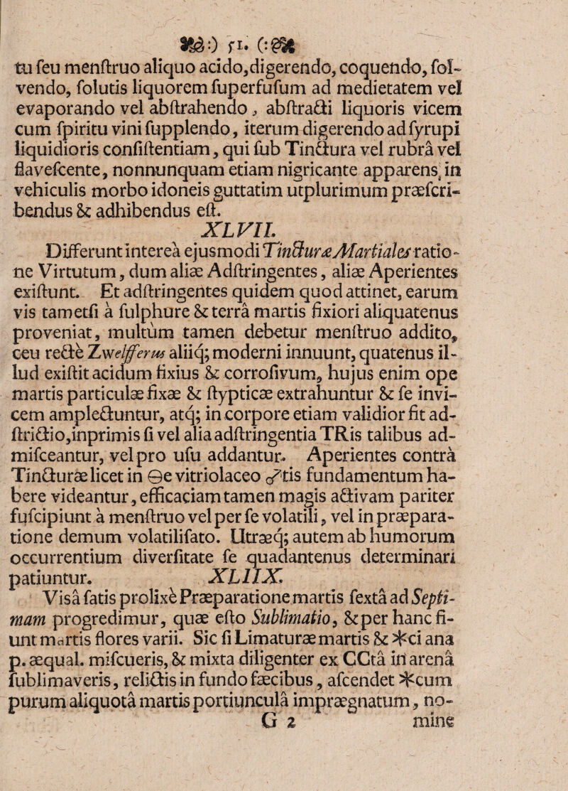 tu feu menflruo aliquo addo,digeretido, coquendo, fol- vendo, folutis liquoremfuperfufum ad medietatem vel evaporando vel abftrahendo, abftradi liquoris vicem cum fpiritu vini fupplendo, iterum digerendo ad fyrupi liquidioris confillentiam, qui fub Tindura vel rubra vel flavefcente, nonnunquam etiam nigricante apparens^ in vehiculis morbo idoneis guttatim utplurimum prtefcri- bendus & adhibendus eft. XLFIL DifFeruntlnterea ejusmodi TinBur£Marfid&ra.tiO‘ ne Virtutum, dum aliae Adftringentes, aliae Aperientes exiftunt Et adftringentes quidem quod attinet, earum vis tametfi a fulphure & terra martis fixiori aliquatenus proveniat, multum tamen debetur menftruo addito, ceu rede TLwelfferm alii4; moderni innuunt, quatenus il¬ lud exiftit acidum fixius & corrollvum, hujus enim ope martis particulae fixae 8>t ftypticae extrahuntur & fe invi¬ cem ampleduntur, atq; in corpore etiam validior fit ad- ftridio,inprimisfivelaliaadftringentiaTRis talibus ad- mifceantur, vel pro ufu addantur- Aperientes contra Tindurae licet in ©e vitriolaceo o^tis fundamentum ha¬ bere videantur, efficaciam tamen magis adivam pariter fufcipiunt a menftruo vel per fe volatili, vel in praepara¬ tione demum yolatilifato. Utraeq; autem ab humorum occurrentium diverfitate fe quadantenus determinari patiuntur. XLllX. Visa fatis prolixi Praeparatione martis fexta ad Septi¬ mam progredimur, quae efto Sublimatio, Stper hanc fi¬ unt martis flores varii. Sic fi Limaturae martis & J^ci ana p. aequal. mifcueris, & mixta diligenter ex GCta in'arena fublimaveris, relidis in fundo faecibus, afcendet siccum purum aiiquota martis portiuncula impraegnatum, no- G 2 mine