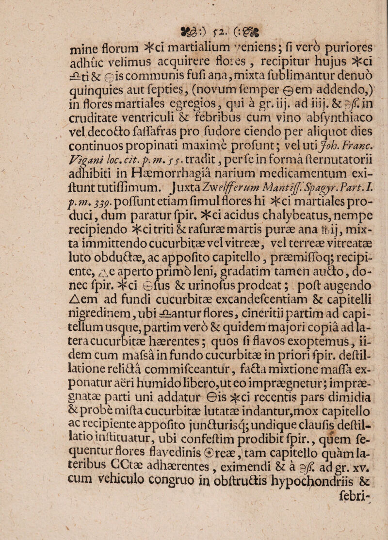 I S^O f2. ogn mine florum ^ci martialium veniens; fi vero puriores adhuc velimus acquirere floies , recipitur hujus ?Kci =&ti & Gis communis fufi ana,mixta fublimantur denuo quinquies autfepties, (novumlemper ©em addendo,) in floresmartiales egregios, qui a gr.iij. ad iiij.&B/.in cruditate ventriculi & febribus cum vino abfynthiaco veI,decofio falfafras pro fudore ciendo per aliquot dies continuos propinati maxime profunt; velutiJoh.Franc. Vigmi loc. eit. />. m. //. tradit, per fe in forma fternutatorii adhibiti in Haemorrhagia narium medicamentum exi- ftunttutiffimum. juxt&Zv^elfferum Mantij]'. Spagyr.Fart.I. jjp.poflunt etiam fimul flores hi J^ci martiales pro¬ duci, dum paratur fpir, Ji^ci acidus chalybeatus, nempe recipiendo >^citriti &rafurasmartis purae ana tt ij, mix¬ ta immittendo cucurbitae vel vitreae, vel terreae vitreatee luto obduGae, ac appofito capitello, praemiffoq; recipi¬ ente, GC aperto primo leni, gradatim tamen auGo, do¬ nec fpir. >Kci ©fus & urinofus prodeat; poft augendo Aem ad fundi cucurbitae excandefcentiam & capitelli nigredinem,ubi A:anturflores, cineritiipartim ad capi¬ tellum usque, partim vero St quidem majori copia ad la¬ tera cucurbitae haerentes; quos fi flavos exoptemus, ii- dem cum mafsa in fundo cucurbitae in priori fpir. deftil- latione reliGa commifceantur, faGa mixtione maflfa ex¬ ponatur aeri humido libero,ut eo impraegnetur ; imprae¬ gnatae parti uni addatur ©is >^ci recentis pars dimidia Scprobemifta cucurbitae lutatae indantur,mox capitello ac recipiente appofito junGurisq; undique claufis deftil- latio inftituatur, ubi confeftim prodibit fpir., quem fe- quentur flores flavedinis ©reae, tam capitello quam la¬ teribus CCtae adhaerentes , eximendi St a ad gr. xv. cum vehiculo congruo in obftruGis hypochondriis St lebri-