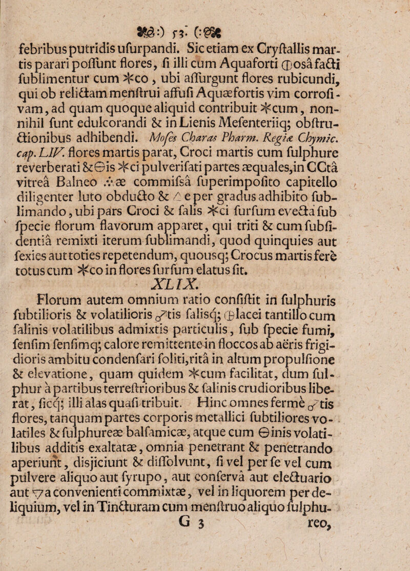 f?- 0?I6 febribus putridis ufurpandi. Sic etiam ex Cryftallis mar- tis parari pofllint flores, fi illi cum Aquaforti ®osafa£li fublimentur cum ^co, ubi affurgunt flores rubicundi, qui ob relifiam menftrui affufi Aquaefortis vim corrofi - vam, ad quam quoque aliquid contribuit ::^cum, non¬ nihil funt edulcorandi k in Lienis Mefenteriiq; obftru- Qionibus adhibendi. A/o/e^ Charas Pharm. Regia Chymic. cap. LIF. flores martis parat, Croci martis cum fulphure reverberati SiGis ^ci pulverifati partes aequales,in CCta vitrea Balneo ,vas commifsa fuperimpofito capitello diligenter luto obduGo k eper gradus adhibito fub- limando, ubi pars Croci k falis >^ci furfum eveGai fub ' fpecie florum flavorum apparet, qui triti k cumfubfi- dentia remixti iterum fublimandi, quod quinquies aut fexies auttoties repetendum, quousq; Crocus martis fere totus cum ^co in flores furfum elatus fit. XLIX. Florum autem omnium ratio confiftit in fulphuris fubtilioris 8t volatilioris p^tis falisqpplacei tantillo cum falinis volatilibus admixtis particulis, fub fpecie fumi, fenfim fenfimq; calore remittentein floccosab aeris frigi¬ dioris ambitu condenfari foliti,rita in altum propulfione & elevatione, quam quidem Jl=^cum facilitat, dum ful- phur a partibus terreftrioribus & falinis crudioribus libe¬ rat , ficq; illi alas quafi tribuit. Hinc omnes ferme (/tis flores, tanquam partes corporis metallici fubtiliores vo- latiles &fulphureae balfamicae, atque cum ©inis volati¬ libus additis exaltatas, omnia penetrant k penetrando aperiunt, disjiciunt k difiblvunt, fi vel per fe vel cum pulvere aliquo aut fyrupo, aut conferva aut eleGuario aut va convenienti commixtae, vel in liquorem per de¬ liquium, vel in TinGuram cum menflruo aliquo fulphu- G 3 \ reo.