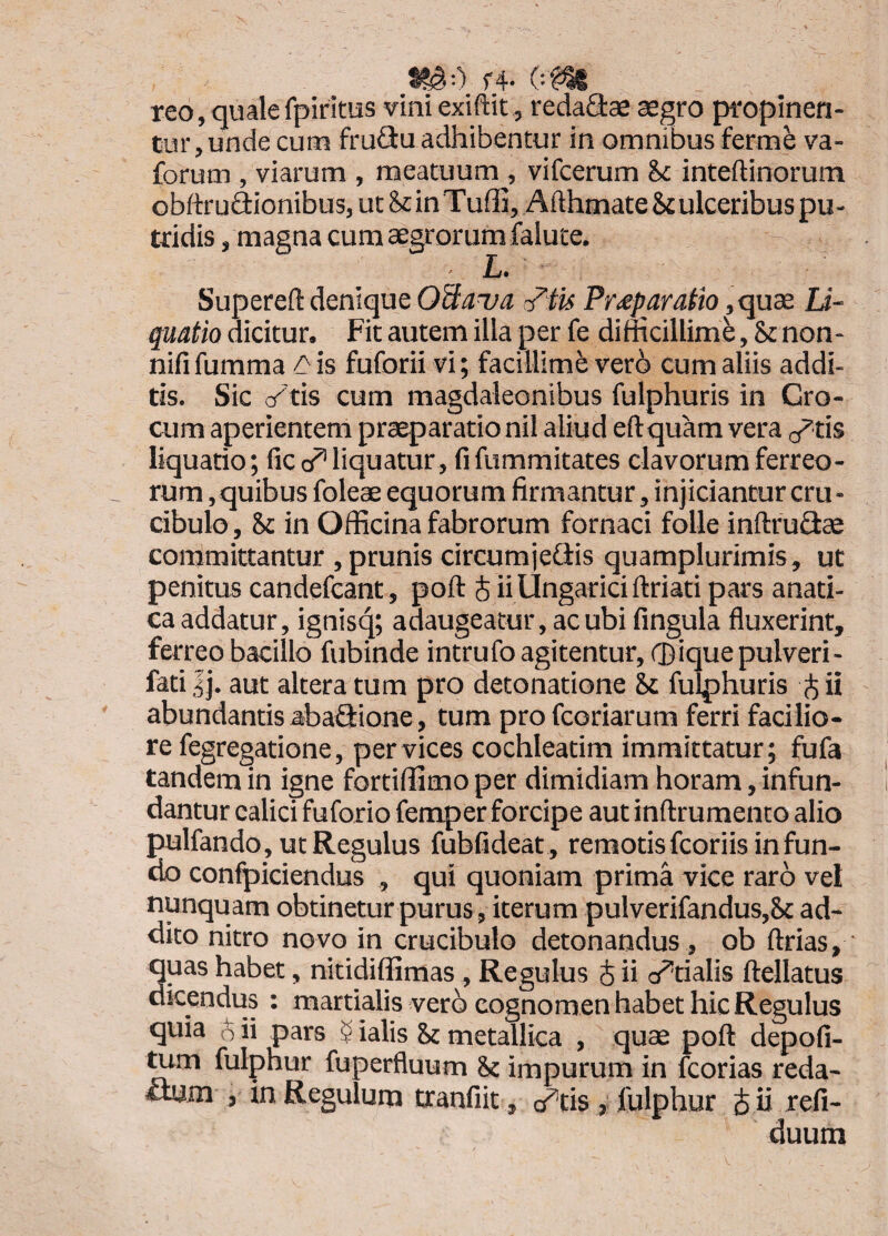 1^0 f4- reo, quale fpiritus viniexiftit , reda^ae aegro propinen¬ tur, unde cum fruftu adhibentur in omnibus ferme va- forum , viarum , meatuum , vifcerum hc inteftinorum obftruQionibus, ut&inTuffi,AfthmateS£ulceribus pu¬ tridis , magna cum aegrorum falute. L» Supereft denique OUaua r^tu Pr^paratio ,quae Li¬ quatio dicitur. Fit autem illa per fe difficillimi, St non- nififumma ^is fuforii vi; facillimi verb cum aliis addi¬ tis. Sic crtis cum magdaleonibus fulphuris in Cro¬ cum aperientem praeparatio nil aliud eftquam vera o^tis liquatio; fic obliquatur, fifummitates clavorum ferreo¬ rum ,quibus foleae equorum firmantur, injiciantur cru- cibulo, St in Officina fabrorum fornaci folle inftruflae committantur , prunis circumjefiis quamplurimis, ut penitus candefcant, poft J ii Ungarici ftriati pars anati- ca addatur, ignisq; adaugeatur, ac ubi fingula fluxerint, ferreo bacillo fubinde intrufo agitentur, ®ique pulveri- fati Ij. aut altera tum pro detonatione St fulphuris ^ ii abundantis abaflione, tum profcoriarum ferri facilio¬ re fegregatione, per vices cochleatim immittatur; fufa tandem in igne fortiffimo per dimidiam horam, infun¬ dantur calici fuforio femper forcipe aut inftrumento alio pulfando, ut Regulus fubfideat , remotis fcoriis in fun¬ do confpiciendus , qui quoniam prima vice raro vel nunquam obtinetur purus, iterum pulverifandus,Sc ad¬ dito nitro novo in crucibulo detonandus, ob ftrias, quas habet, nitidiffimas, Regulus i ii abtialis ftellatus dicendus : martialis verb cognomen habet hic Regulus quia o ii pars 5 ialis St metallica , quae poft depofi- ^m fulphur fuperfluum St impurum in fcorias reda- thim , in Regulum txanfiit, 0^«$ , fulphur S ii refi- duum