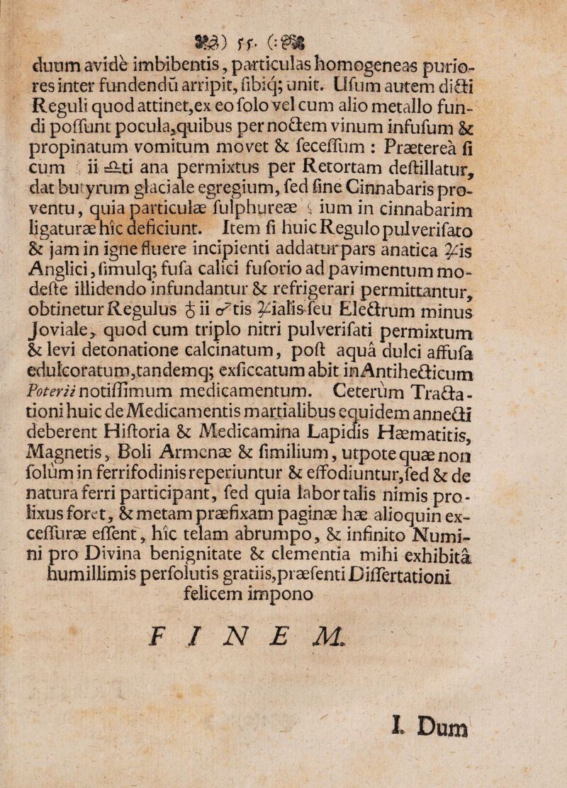 i^^») ff- OP^ duum avide imbibentis , particulas homogeneas purio¬ res inter fundendii arripit, fibiq; unit. Ufum autem diSi Reguli quod attinet,ex eofolo vel cum alio metallo fun¬ di poffunt pocula^quibus per nodem vinum infufum & propinatum vomitum movet Sc fecefllim : Praeterea fi cum ii !£iti ana permixtus per Retortam deftillatur, dat butyrum glaciale egregium, fed fine Cinnabaris pro¬ ventu , quia particulae fulphureae < ium in cinnabarim ligaturae hic deficiunt. Item fi huic Regulo pulverifato & jam in igne fluere incipienti addaturpars anatica ^is Anglici, fimulq; fufa calici fuforio ad pavimentum mo- defte illidendo infundantur & refrigerari permittantur, obtinetur Regulus i ii cratis ^ialisfeu Eledrum minus Joviale, quod cum triplo nitri pulverifati permixtum Et levi detonatione calcinatum, pofl: aqua dulci alfufa edulGoratum,tandemq; cxficcatum abit inAntihedicum Ptffemnotiffimum medicamentum. Ceterum Trada- tioni huic de Medicamentis martialibus equidem annedi deberent Hifloria & Medicamina Lapidis Hcematitis, Magnetis, Boli Armcnae &c fimilium, utpote quae non folum in ferrifodinis reperiuntur & effodiuntur,fed & de natura ferri participant, fed quia labor talis nimis pro¬ lixus foret, & metam praefixam paginae hae alioquin ex- ceffurae efient, hic telam abrumpo, & infinito Numi¬ ni pro Divina benignitate St clementia mihi exhibita humillimis perfolutis gratiis,praefentiDiflertationi felicem impono F / N £ M. l Dum