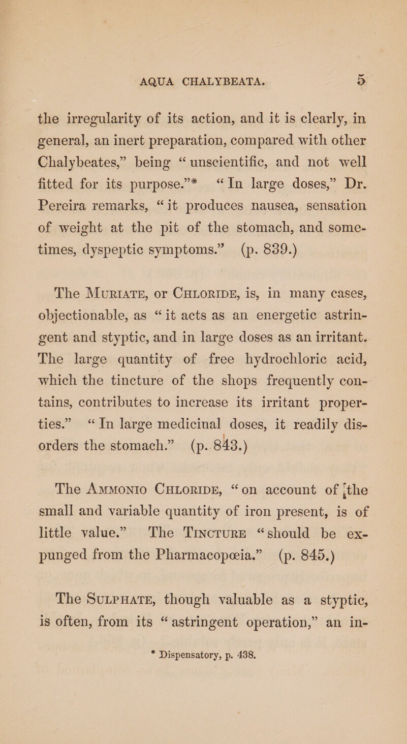 the irregularity of its action, and it is clearly, in general, an inert preparation, compared with other Clialybeates,” being “ unscientific, and not well fitted for its purpose.”* “ In large doses,” Dr. Pereira remarks, “ it produces nausea, sensation of weight at the pit of the stomach, and some¬ times, dyspeptic symptoms.” (p. 839.) The Muriate, or Chloride, is, in many cases, objectionable, as “ it acts as an energetic astrin¬ gent and styptic, and in large doses as an irritant. The large quantity of free hydrochloric acid, which the tincture of the shops frequently con¬ tains, contributes to increase its irritant proper¬ ties.” “ In large medicinal doses, it readily dis- * orders the stomach.” (p. 843.) The Ammonio Chloride, “ on account of [the small and variable quantity of iron present, is of little value.” The Tincture “should be ex¬ punged from the Pharmacopoeia.” (p. 845.) The Sulphate, though valuable as a styptic, is often, from its “ astringent operation,” an in-