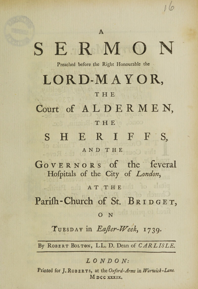 E R M O Preached before the Right Honourable the LORD-MAYOR, THE Court of ALDERMEN, THE SHERIFFS, AND THE G overnors of the feveral Hofpitals of the City of London, AT THE Pariih - Church of St. Bridge t, O N Tuesday in Eafter-Weeh, 1739. By Robert Bolton, LL. D. Dean of CARLISLE. LONDON: Printed for J, Roberts, at the Oxford-Arms in Warwick-Lanes Msec xxxix.