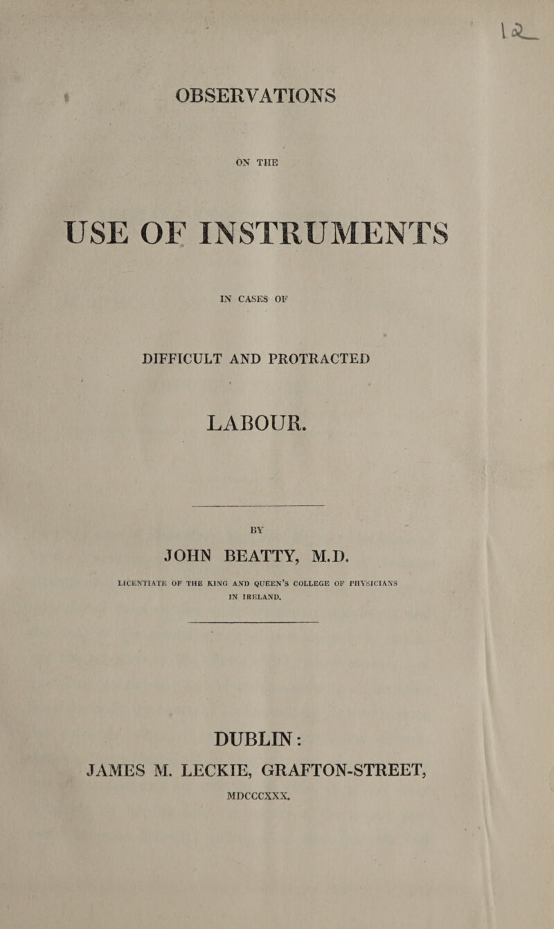 OBSERVATIONS ON TIIE USE OF INSTRUMENTS IN CASES OF DIFFICULT AND PROTRACTED / LABOUR. BY JOHN BEATTY, M.D. LICENTIATE OF THE KING AND QUEEN’S COLLEGE OF FIIYSICIANS IN IRELAND. DUBLIN: JAMES M. LECKIE, GRAFTON-STREET, MDCCCXXX.