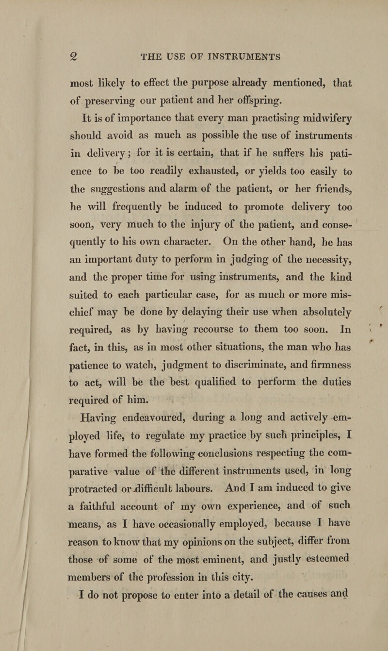 most likely to effect the purpose already mentioned, that of preserving our patient and her offspring. It is of importance that every man practising midwifery should avoid as much as possible the use of instruments in delivery; for it is certain, that if he suffers his pati- r ence to be too readily exhausted, or yields too easily to the suggestions and alarm of the patient, or her friends, he will frequently he induced to promote delivery too soon, very much to the injury of the patient, and conse¬ quently to his own character. On the other hand, he has an important duty to perform in judging of the necessity, and the proper time for using instruments, and the kind suited to each particular case, for as much or more mis¬ chief may be done by delaying their use when absolutely required, as by having recourse to them too soon. In fact, in this, as in most other situations, the man who has patience to watch, judgment to discriminate, and firmness to act, will he the best qualified to perform the duties required of him. Having endeavoured, during a long and actively em¬ ployed life, to regulate my practice by such principles, I have formed the following conclusions respecting the com¬ parative value of the different instruments used, in long protracted or .difficult labours. And I am induced to give a faithful account of my own experience, and of such means, as I have occasionally employed, because I have reason to know that my opinions on the subject, differ from those of some of the most eminent, and justly esteemed members of the profession in this city. I do not propose to enter into a detail of the causes and