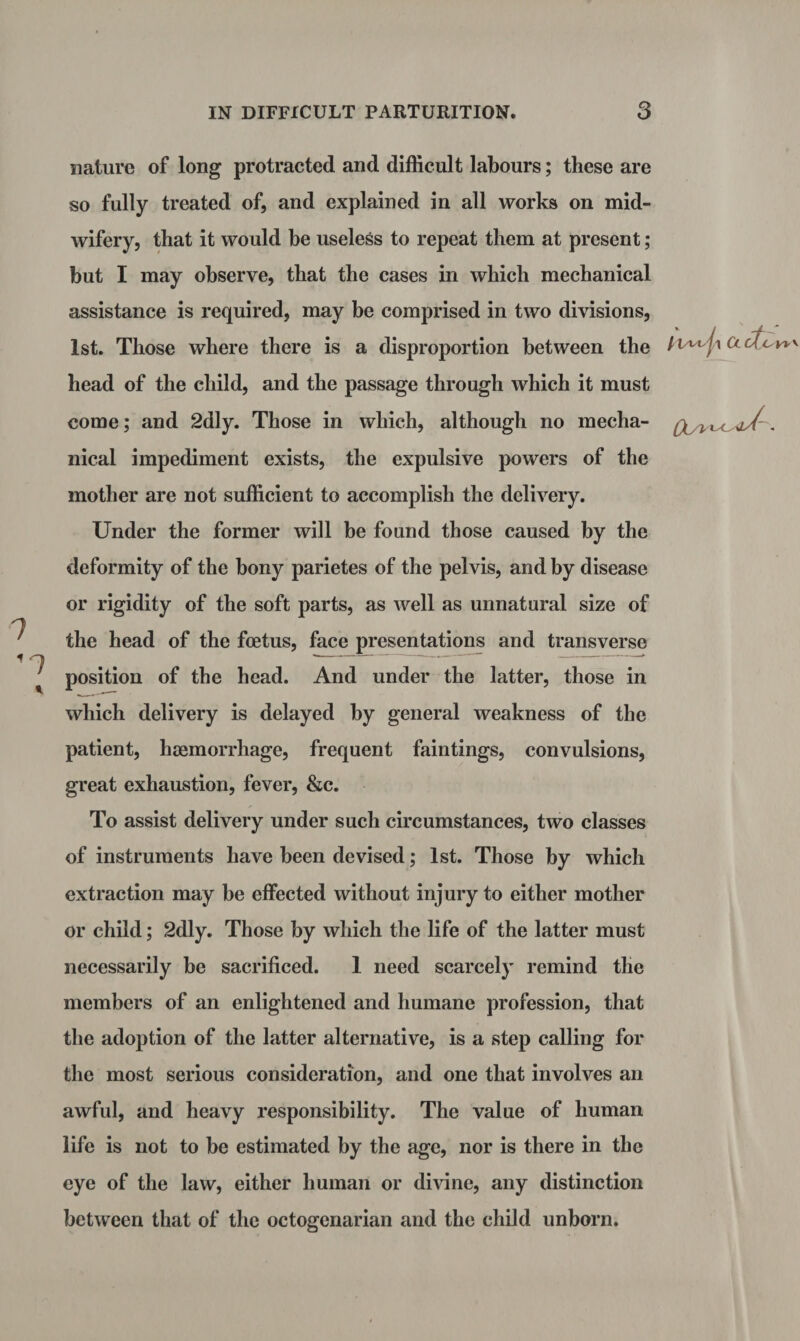 7 '1 nature of long protracted and difficult labours; these are so fully treated of, and explained in all works on mid¬ wifery, that it would be useless to repeat them at present; but I may observe, that the cases in which mechanical assistance is required, may be comprised in two divisions, 1st. Those where there is a disproportion between the head of the child, and the passage through which it must come; and 2dly. Those in which, although no mecha- l U/4/, nical impediment exists, the expulsive powers of the mother are not sufficient to accomplish the delivery. Under the former will be found those caused by the deformity of the bony parietes of the pelvis, and by disease or rigidity of the soft parts, as well as unnatural size of the head of the foetus, face presentations and transverse position of the head. And under the latter, those in which delivery is delayed by general weakness of the patient, haemorrhage, frequent faintings, convulsions, great exhaustion, fever, &c. To assist delivery under such circumstances, two classes of instruments have been devised; 1st. Those by which extraction may be effected without injury to either mother or child; 2dly. Those by which the life of the latter must necessarily be sacrificed. 1 need scarcely remind the members of an enlightened and humane profession, that the adoption of the latter alternative, is a step calling for the most serious consideration, and one that involves an awful, and heavy responsibility. The value of human life is not to be estimated by the age, nor is there in the eye of the law, either human or divine, any distinction between that of the octogenarian and the child unborn.