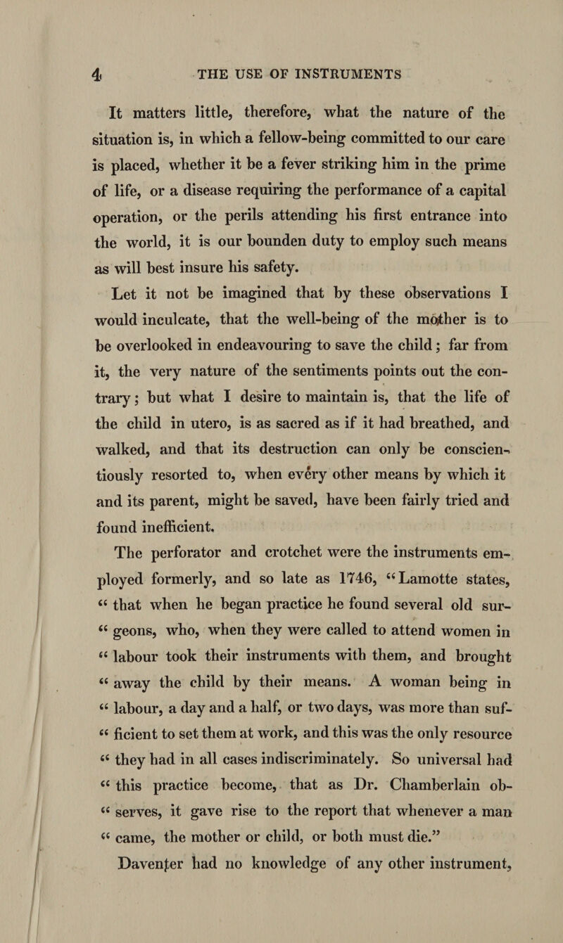 It matters little, therefore, what the nature of the situation is, in which a fellow-being committed to our care is placed, whether it be a fever striking him in the prime of life, or a disease requiring the performance of a capital operation, or the perils attending his first entrance into the world, it is our bounden duty to employ such means as will best insure his safety. Let it not he imagined that by these observations I would inculcate, that the well-being of the mother is to he overlooked in endeavouring to save the child; far from it, the very nature of the sentiments points out the con¬ trary ; hut what I desire to maintain is, that the life of the child in utero, is as sacred as if it had breathed, and walked, and that its destruction can only he conscien^ tiously resorted to, when every other means hy which it and its parent, might he saved, have been fairly tried and found inefficient. The perforator and crotchet were the instruments em¬ ployed formerly, and so late as 1746, “Lamotte states, £C that when he began practice he found several old sur- <c geons, who, when they were called to attend women in “ labour took their instruments with them, and brought « away the child by their means. A woman being in 66 labour, a day and a half, or two days, was more than suf- « ficient to set them at work, and this was the only resource 66 they had in all cases indiscriminately. So universal had <c this practice become, that as Dr. Chamberlain ob- 66 serves, it gave rise to the report that whenever a man came, the mother or child, or both must die.” Davenjer had no knowledge of any other instrument.