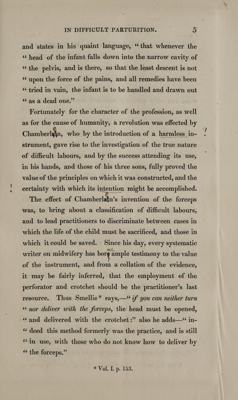 and states in his quaint language, ‘6 that whenever the “ head of the infant falls down into the narrow cavity of ' » “ the pelvis, and is there, so that the least descent is not “ upon the force of the pains, and all remedies have been “ tried in vain, the infant is to be handled and drawn out “ as a dead one.” Fortunately for the character of the profession, as well as for the cause of humanity, a revolution was effected by Chamberlin, who by the introduction of a harmless in- ! strument, gave rise to the investigation of the true nature of difficult labours, and by the success attending its use, in his hands, and those of his three sons, fully proved the value of the principles on which it was constructed, and the eertainty with which its intention might be accomplished. The effect of Chamberlain’s invention of the forceps was, to bring about a classification of difficult labours, and to lead practitioners to discriminate between cases in which the life of the child must be sacrificed, and those in which it could be saved. Since his day, every systematic writer on midwifery has bor^ ample testimony to the value of the instrument, and from a collation of the evidence, it may be fairly inferred, that the employment of the perforator and crotchet should be the practitioner’s last resource. Thus Smellie * says,—“ if you can neither turn 66 nor deliver with the forceps, tlie head must be opened, tc and delivered with the crotchetalso he adds—66 in- “ deed this method formerly was the practice, and is still (C in use, with those who do not know how to deliver by ■6 the forceps.”