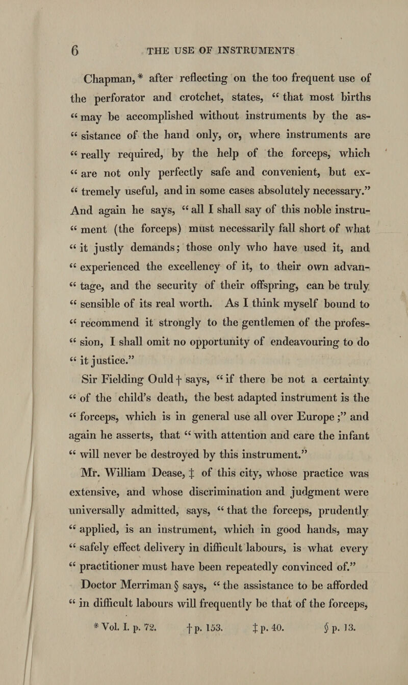 Chapman,# after reflecting on the too frequent use of the perforator and crotchet, states, ££ that most births « may be accomplished without instruments by the as- « sistance of the hand only, or, where instruments are « really required, by the help of the forceps, which <« are not only perfectly safe and convenient, but ex- <£ tremely useful, and in some cases absolutely necessary.” And again he says, ££ all I shall say of this noble instru- ££ ment (the forceps) must necessarily fall short of what ££ it justly demands; those only who have used it, and ££ experienced the excellency of it, to their own advan- ££ tage, and the security of their offspring, can be truly ££ sensible of its real wwth. As I think myself bound to ££ recommend it strongly to the gentlemen of the profes- ££ sion, I shall omit no opportunity of endeavouring to do ££ it justice.” Sir Fielding Ouldf says, ££if there be not a certainty ££ of the child’s death, the best adapted instrument is the ££ forceps, which is in general use all over Europe;” and again he asserts, that ££ with attention and care the infant ££ will never be destroyed by this instrument.” Mr. William Dease, J of this city, whose practice was extensive, and whose discrimination and judgment were universally admitted, says, ££ that the forceps, prudently ££ applied, is an instrument, which in good hands, may ££ safely effect delivery in difficult labours, is what every ££ practitioner must have been repeatedly convinced of.” Doctor Merriman § says, ££ the assistance to be afforded ££ in difficult labours will frequently be that of the forceps,