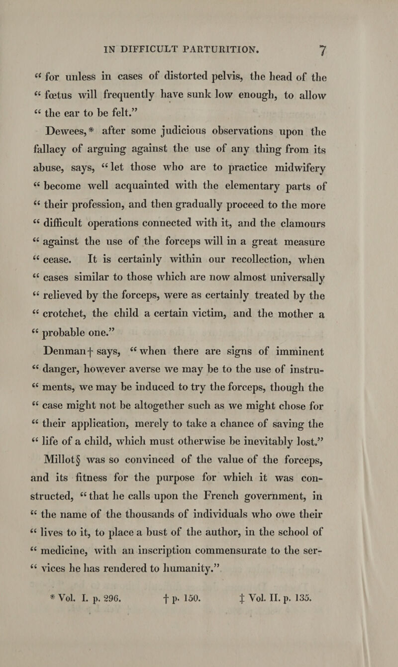 “ for unless in cases of distorted pelvis, the head of the ££ foetus will frequently have sunk low enough, to allow 66 the ear to he felt.” Dewees,* after some judicious observations upon the fallacy of arguing against the use of any thing from its abuse, says, ££ let those who are to practice midwifery ££ become well acquainted with the elementary parts of 66 their profession, and then gradually proceed to the more ££ difficult operations connected with it, and the clamours ££ against the use of the forceps will in a great measure ££ cease. It is certainly within our recollection, when ££ cases similar to those which are now almost universally ££ relieved by the forceps, were as certainly treated by the ££ crotchet, the child a certain victim, and the mother a ££ probable one.” Denman f says, ££ when there are signs of imminent <£ danger, however averse we may be to the use of instru- cc ments, we may be induced to try the forceps, though the ££ case might not be altogether such as we might chose for ££ their application, merely to take a chance of saving the ££ life of a child, which must otherwise be inevitably lost.” Millot§ was so convinced of the value of the forceps, and its fitness for the purpose for which it was con¬ structed, ££ that he calls upon the French government, in ££ the name of the thousands of individuals who owe their ££ lives to it, to place a bust of the author, in the school of ££ medicine, with an inscription commensurate to the ser- £< vices he has rendered to humanity.”