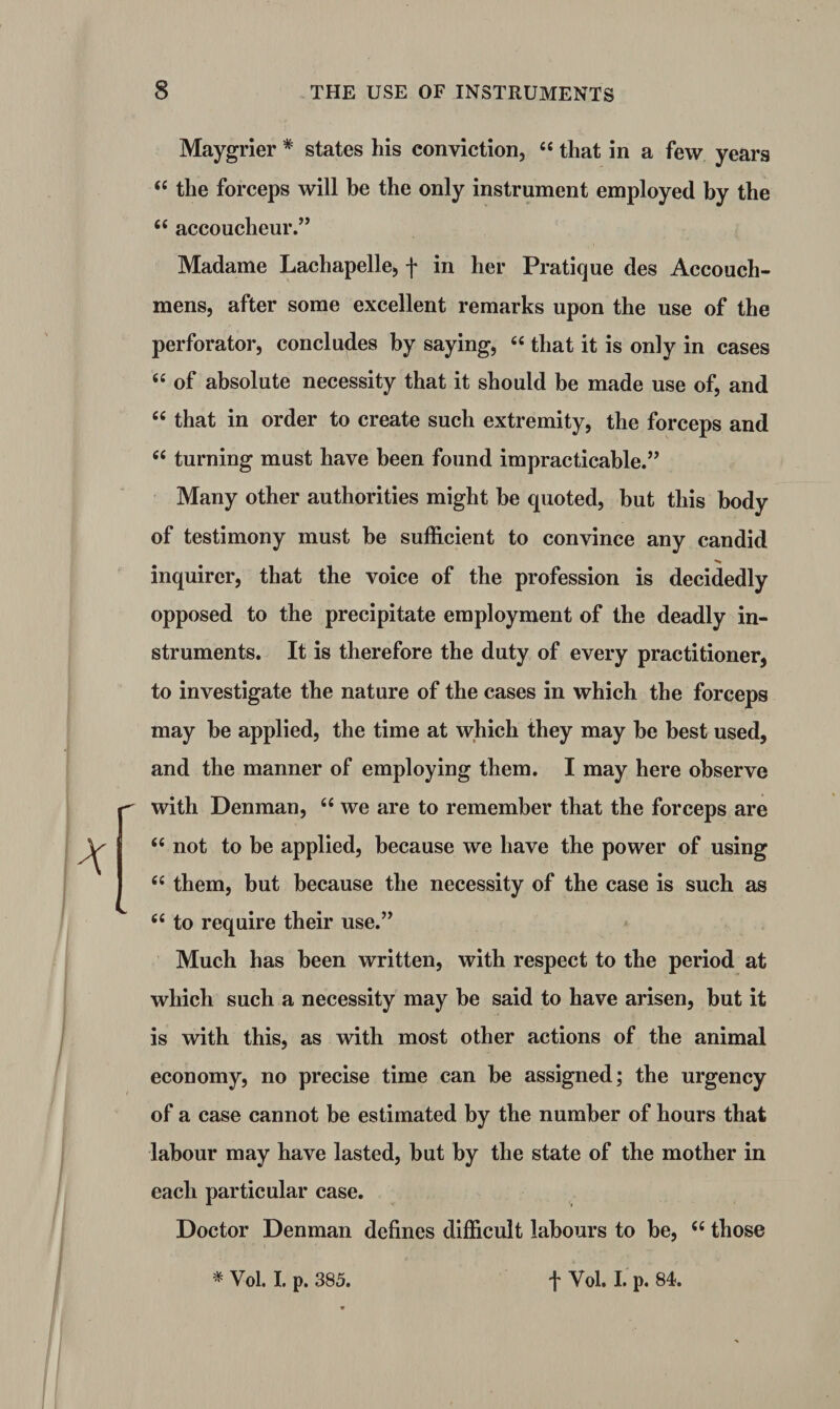 Maygrier * states his conviction, “ that in a few years “ the forceps will be the only instrument employed by the (( accoucheur.” Madame Lachapelle, f in her Pratique des Accouch- mens, after some excellent remarks upon the use of the perforator, concludes by saying, “ that it is only in cases <£ of absolute necessity that it should be made use of, and “ that in order to create such extremity, the forceps and “ turning must have been found impracticable.” Many other authorities might he quoted, but this body of testimony must he sufficient to convince any candid inquirer, that the voice of the profession is decidedly opposed to the precipitate employment of the deadly in¬ struments. It is therefore the duty of every practitioner, to investigate the nature of the cases in which the forceps may he applied, the time at which they may he best used, and the manner of employing them. I may here observe with Denman, “ we are to remember that the forceps are “ not to be applied, because we have the power of using “ them, but because the necessity of the case is such as 66 to require their use.” Much has been written, with respect to the period at which such a necessity may he said to have arisen, but it is with this, as with most other actions of the animal economy, no precise time can be assigned; the urgency of a case cannot be estimated by the number of hours that labour may have lasted, but by the state of the mother in each particular case. Doctor Denman defines difficult labours to be, c< those