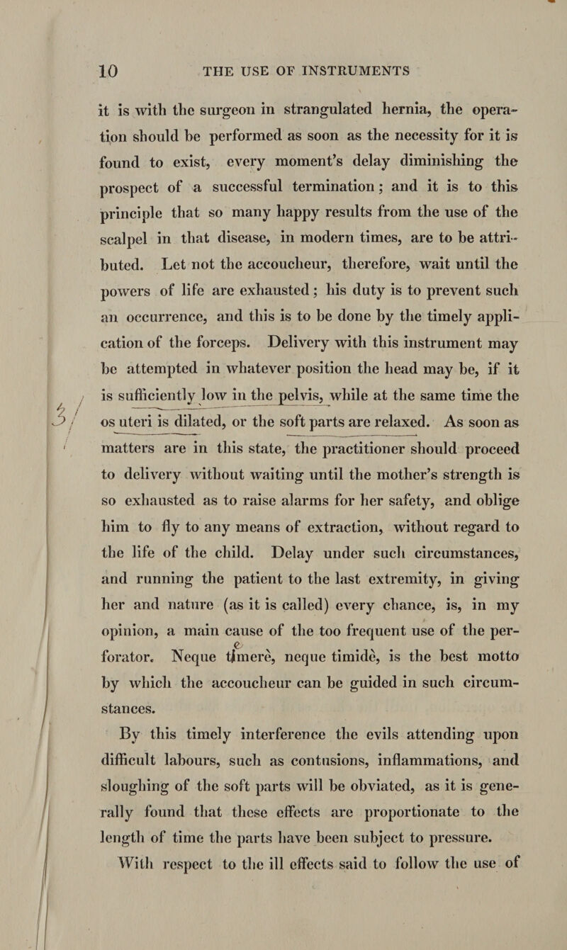 it is with the surgeon in strangulated hernia, the opera¬ tion should be performed as soon as the necessity for it is found to exist, every moment’s delay diminishing the prospect of a successful termination; and it is to this principle that so many happy results from the use of the scalpel in that disease, in modern times, are to be attri¬ buted. Let not the accoucheur, therefore, wait until the powers of life are exhausted; his duty is to prevent such an occurrence, and this is to be done by the timely appli¬ cation of the forceps. Delivery with this instrument may be attempted in whatever position the head may be, if it is sufficiently low in the pelvis, while at the same time the os uteri is dilated, or the soft parts are relaxed. As soon as matters are in this state, the practitioner should proceed to delivery without waiting until the mother’s strength is so exhausted as to raise alarms for her safety, and oblige him to fly to any means of extraction, without regard to the life of the child. Delay under such circumstances, and running the patient to the last extremity, in giving her and nature (as it is called) every chance, is, in my opinion, a main cause of the too frequent use of the per- forator. Neque tjmere, neque timide, is the best motto by which the accoucheur can be guided in such circum¬ stances. By this timely interference the evils attending upon difficult labours, such as contusions, inflammations, and sloughing of the soft parts will be obviated, as it is gene¬ rally found that these effects are proportionate to the length of time the parts have been subject to pressure. With respect to the ill effects said to follow the use of