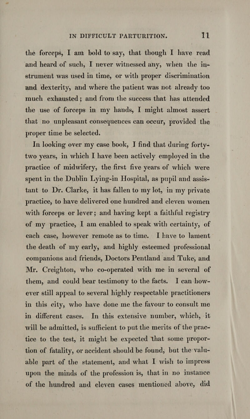 the forceps, I am bold to say, that though I have read and heard of such, I never witnessed any, when the in* strument was used in time, or with proper discrimination and dexterity, and where the patient was not already too much exhausted; and from the success that has attended the use of forceps in my hands, I might almost assert that no unpleasant consequences can occur, provided the proper time be selected. In looking over my case book, I find that during forty- two years, in which I have been actively employed in the practice of midwifery, the first five years of which were spent in the Dublin Lying-in Hospital, as pupil and assis¬ tant to Dr. Clarke, it has fallen to my lot, in my private practice, to have delivered one hundred and eleven women with forceps or lever; and having kept a faithful registry of my practice, I am enabled to speak with certainty, of each case, however remote as to time. I have to lament the death of my early, and highly esteemed professional companions and friends, Doctors Pentland and Tuke, and Mr. Creighton, who co-operated with me in several of them, and could bear testimony to the facts. I can how¬ ever still appeal to several highly respectable practitioners in this city, who have done me the favour to consult me in different cases. In this extensive number, which, it will be admitted, is sufficient to put the merits of the prac¬ tice to the test, it might be expected that some propor¬ tion of fatality, or accident should be found, but the valu¬ able part of the statement, and what I wish to impress upon the minds of the profession is, that in no instance of the hundred and eleven cases mentioned above, did