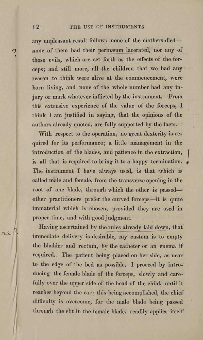 any unpleasant result follow; none of the mothers died— none of them had their perinaeum lacerated, nor any of those evils, which are set forth as the effects of the for¬ ceps; and still more, all the children that we had any reason to think were alive at the commencement, were born living, and none of the whole number had any in¬ jury or mark whatever inflicted by the instrument. From this extensive experience of the value of the forceps, I think I am justified in saying, that the opinions of the authors already quoted, are fully supported by the facts. With respect to the operation, no great dexterity is re¬ quired for its performance; a little management in the introduction of the blades, and patience in the extraction, is all that is required to bring it to a happy termination. The instrument I have always used, is that which is called male and female, from the transverse opening in the root of one blade, through which the other is passed— other practitioners prefer the curved forceps—it is quite immaterial which is chosen, provided they are used in proper time, and with good judgment. Having ascertained by the rules already laid down, that immediate delivery is desirable, my custom is to empty the bladder and rectum, by the catheter or an enema if required. The patient being placed on her side, as near to the edge of the bed as possible, I proceed by intro¬ ducing the female blade of the forceps, slowly and care¬ fully over the upper side of the head of the child, until it reaches beyond the ear; this being accomplished, the chief difficulty is overcome, for the male blade being passed through the slit in the female blade, readily applies itself