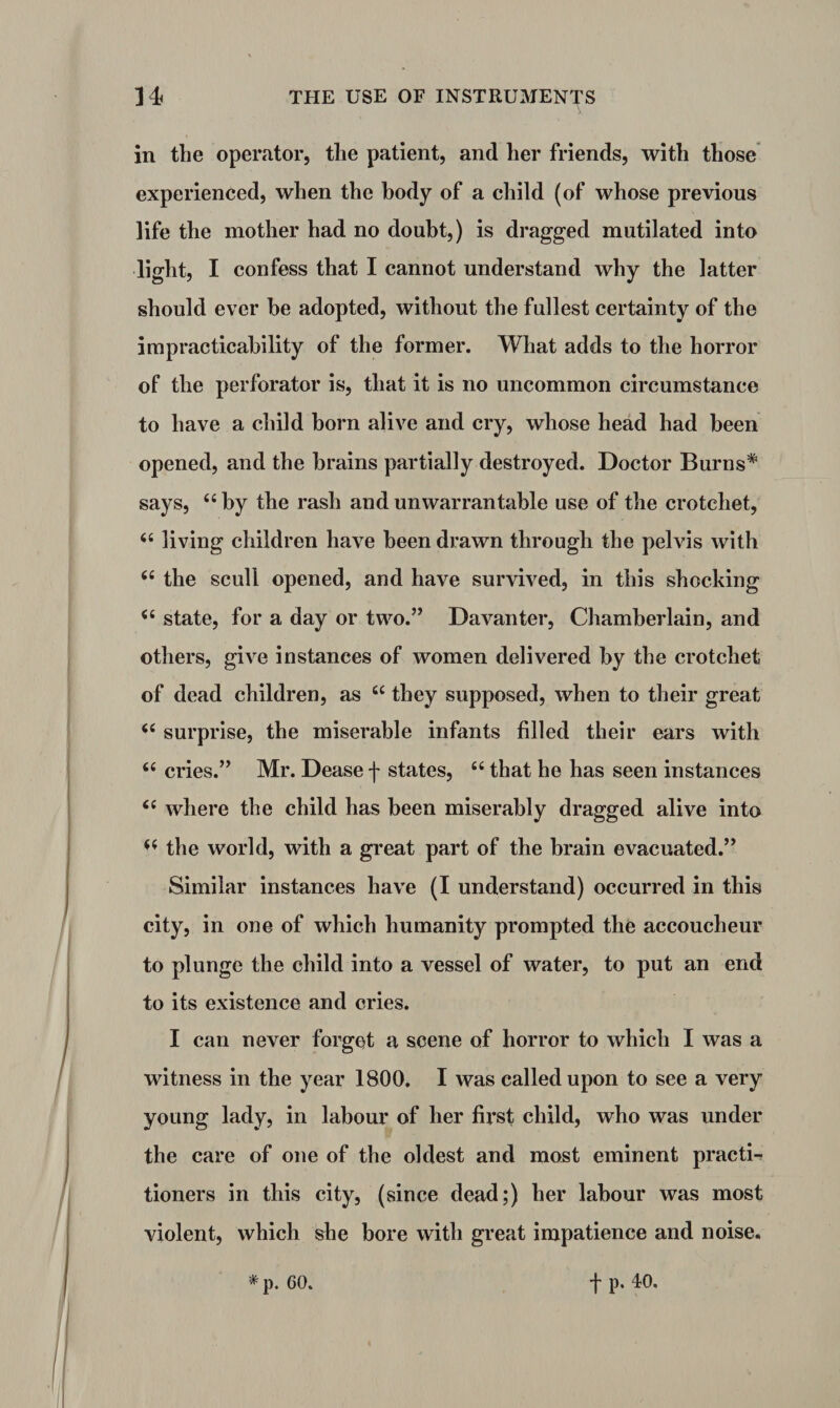 in the operator, the patient, and her friends, with those experienced, when the body of a child (of whose previous life the mother had no doubt,) is dragged mutilated into light, I confess that I cannot understand why the latter should ever be adopted, without the fullest certainty of the impracticability of the former. What adds to the horror of the perforator is, that it is no uncommon circumstance to have a child born alive and cry, whose head had been opened, and the brains partially destroyed. Doctor Burns* says, “ by the rash and unwarrantable use of the crotchet, 6‘ living children have been drawn through the pelvis with <£ the scull opened, and have survived, in this shocking <£ state, for a day or two.” Davanter, Chamberlain, and others, give instances of women delivered by the crotchet of dead children, as u they supposed, when to their great surprise, the miserable infants filled their ears with £fi cries.” Mr. Dease f states, “ that he has seen instances <c where the child has been miserably dragged alive into <£ the world, with a great part of the brain evacuated.” Similar instances have (I understand) occurred in this city, in one of which humanity prompted the accoucheur to plunge the child into a vessel of water, to put an end to its existence and cries. I can never forget a scene of horror to which I was a witness in the year 1800. I was called upon to see a very young lady, in labour of her first child, who was under the care of one of the oldest and most eminent practi¬ tioners in this city, (since dead;) her labour was most violent, which she bore with great impatience and noise. * p. 60. f p. 40.