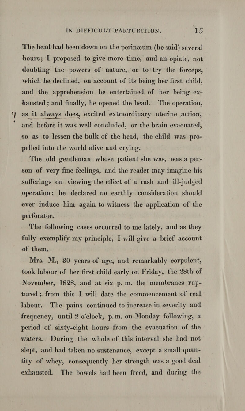 The head had been down on the perinaeum (he £aid) several hours; I proposed to give more time, and an opiate, not doubting the powers of nature, or to try the forceps, which he declined, on account of its being her first child, and the apprehension he entertained of her being ex¬ hausted ; and finally, he opened the head. The operation, as it always does, excited extraordinary uterine action, and before it was well concluded, or the brain evacuated, so as to lessen the bulk of the head, the child was pro¬ pelled into the world alive and crying. The old gentleman whose patient she was, was a per¬ son of very fine feelings, and the reader may imagine his sufferings on viewing the effect of a rash and ill-judged operation; he declared no earthly consideration should ever induce him again to witness the application of the perforator. The following cases occurred to me lately, and as they fully exemplify my principle, I will give a brief account of them. Mrs. M., 30 years of age, and remarkably corpulent, took labour of her first child early on Friday, the 28th of November, 1828, and at six p. m. the membranes rup¬ tured from this I will date the commencement of real labour. The pains continued to increase in severity and frequency, until 2 o’clock, p. m. on Monday following, a period of sixty-eight hours from the evacuation of the waters. During the whole of this interval she had not slept, and had taken no sustenance, except a small quan¬ tity of whey, consequently her strength was a good deal exhausted. The bowels had been freed, and during the