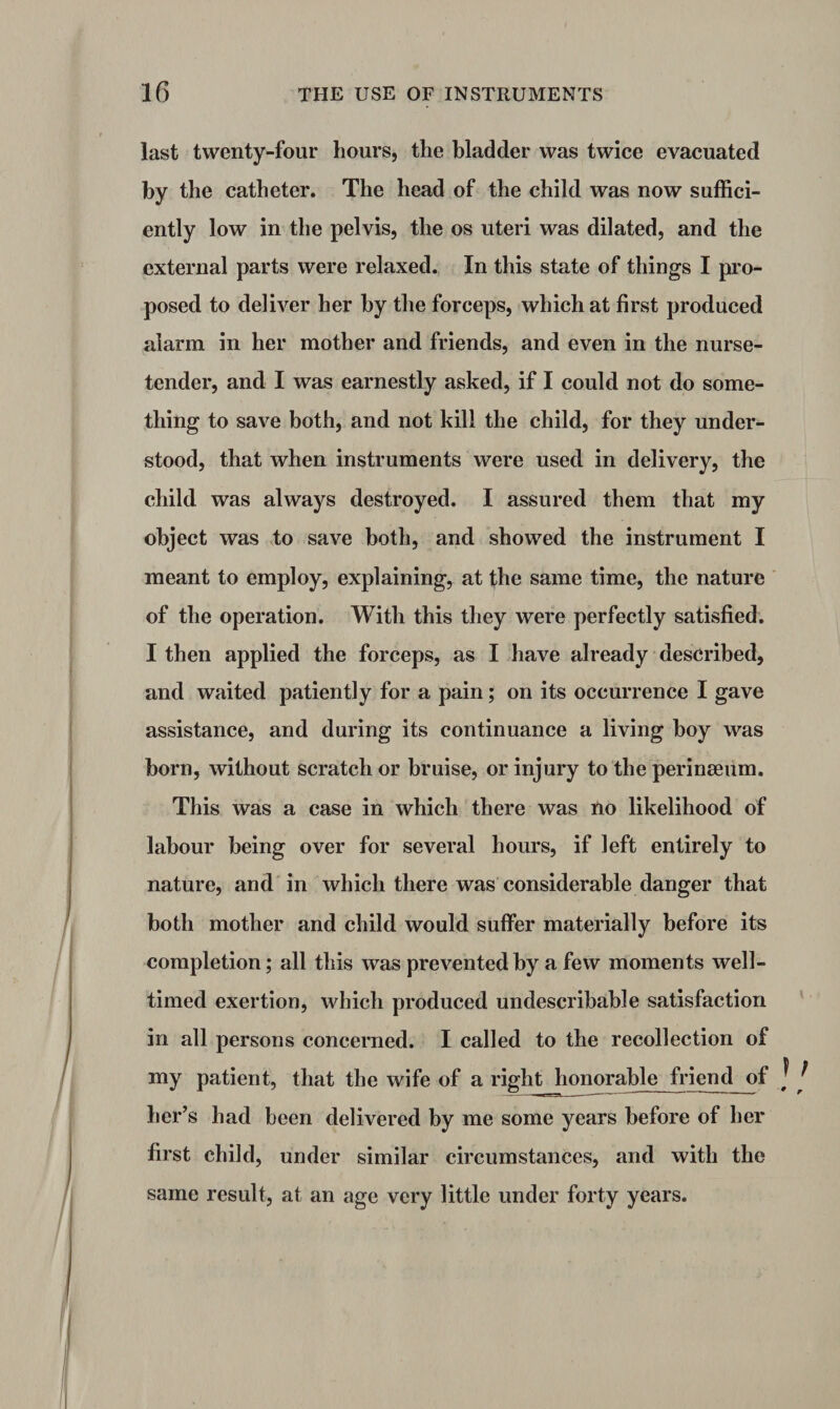 last twenty-four hours, the bladder was twice evacuated by the catheter. The head of the child was now suffici¬ ently low in the pelvis, the os uteri was dilated, and the external parts were relaxed. In this state of things I pro¬ posed to deliver her by the forceps, which at first produced alarm in her mother and friends, and even in the nurse- tender, and I was earnestly asked, if I could not do some¬ thing to save both, and not kill the child, for they under¬ stood, that when instruments were used in delivery, the child was always destroyed. I assured them that my object was to save both, and showed the instrument I meant to employ, explaining, at the same time, the nature of the operation. With this they were perfectly satisfied. I then applied the forceps, as I have already described, and waited patiently for a pain; on its occurrence I gave assistance, and during its continuance a living boy was born, without scratch or bruise, or injury to the perinseum. This was a case in which there was no likelihood of labour being over for several hours, if left entirely to nature, and in which there was considerable danger that both mother and child would suffer materially before its completion; all this was prevented by a few moments well- timed exertion, which produced undescribabJe satisfaction in all persons concerned. I called to the recollection of my patient, that the wife of a right honorable friend of ] , her’s had been delivered by me some years before of her first child, under similar circumstances, and with the same result, at an age very little under forty years.