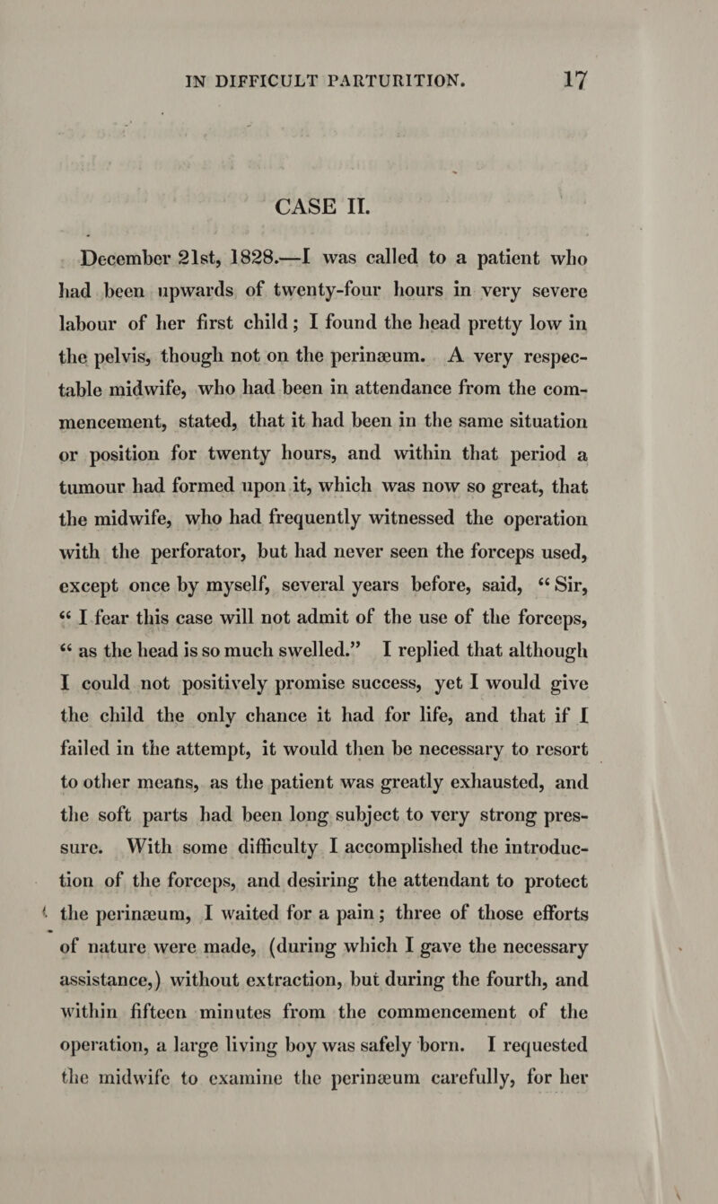 CASE II. December 21st, 1828.—I was called to a patient who had been upwards of twenty-four hours in very severe labour of her first child; I found the head pretty low in the pelvis, though not on the perinaeum. A very respec¬ table midwife, who had been in attendance from the com¬ mencement, stated, that it had been in the same situation or position for twenty hours, and within that period a tumour had formed upon it, which was now so great, that the midwife, who had frequently witnessed the operation with the perforator, but had never seen the forceps used, except once by myself, several years before, said, “ Sir, 66 I fear this case will not admit of the use of the forceps, 66 as the head is so much swelled.” I replied that although I could not positively promise success, yet I would give the child the onlv chance it had for life, and that if I failed in the attempt, it would then be necessary to resort to other means, as the patient was greatly exhausted, and the soft parts had been long subject to very strong pres¬ sure. With some difficulty I accomplished the introduc¬ tion of the forceps, and desiring the attendant to protect t the perinseum, I waited for a pain; three of those efforts * of nature were made, (during which I gave the necessary assistance,) without extraction, but during the fourth, and within fifteen minutes from the commencement of the operation, a large living boy was safely born. I requested the midwife to examine the perinseum carefully, for her