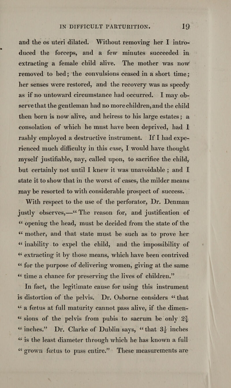 and the os uteri dilated. Without removing her I intro¬ duced the forceps, and a few minutes succeeded in extracting a female child alive. The mother was now removed to bed; the convulsions ceased in a short time; her senses were restored, and the recovery was as speedy as if no untoward circumstance had occurred. I may ob¬ serve that the gentleman had no more children, and the child then horn is now alive, and heiress to his large estates; a consolation of which he must have been deprived, had I rashly employed a destructive instrument. If I had expe¬ rienced much difficulty in this case, I would have thought myself justifiable, nay, called upon, to sacrifice the child, but certainly not until I knew it was unavoidable ; and I state it to show that in the worst of cases, the milder means may be resorted to with considerable prospect of success. With respect to the use of the perforator, Dr. Denman justly observes,—“ The reason for, and justification of <£ opening the head, must be decided from the state of the “ mother, and that state must be such as to prove her / <£ inability to expel the child, and the impossibility of “ extracting it by those means, which have been contrived “ for the purpose of delivering women, giving at the same “ time a chance for preserving the lives of children.” In fact, the legitimate cause for using this instrument is distortion of the pelvis. Dr. Osborne considers “ that “ a foetus at full maturity cannot pass alive, if the dimen- u sions of the pelvis from pubis to sacrum be only 2J inches.” Dr. Clarke of Dublin says, 66 that 3| inches is the least diameter through which he has known a full 6( grown foetus to pass entire.” These measurements are