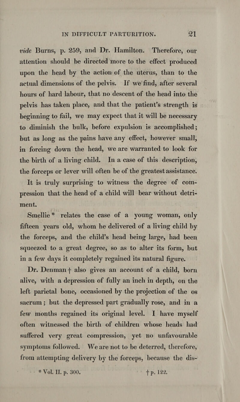 vide Burns, p. 259, and Dr. Hamilton. Therefore, our attention should be directed more to the effect produced upon the head by the action of the uterus, than to the actual dimensions of the pelvis. If we find, after several hours of hard labour, that no descent of the head into the pelvis has taken place, and that the patient’s strength is beginning to fail, we may expect that it will be necessary to diminish the bulk, before expulsion is accomplished; but as long as the pains have any effect, however small, in forcing down the head, we are warranted to look for the birtb of a living child. In a case of this description, the forceps or lever will often be of the greatest assistance. It is truly surprising to witness the degree of com¬ pression that the head of a child will bear without detri¬ ment. v t Smellie * relates the case of a young woman, only fifteen years old, whom he delivered of a living child by the forceps, and the child’s head being large, had been squeezed to a great degree, so as to alter its form, but in a few days it completely regained its natural figure. Dr. Denman f also gives an account of a child, born alive, with a depression of fully an inch in depth, on the left parietal bone, occasioned by the projection of the os sacrum; but the depressed part gradually rose, and in a few months regained its original level. I have myself often witnessed the birth of children whose heads had suffered very great compression, yet no unfavourable symptoms followed. We are not to be deterred, therefore, from attempting delivery by the forceps, because the dis- * Vol. II. p. 300. fp. 122.