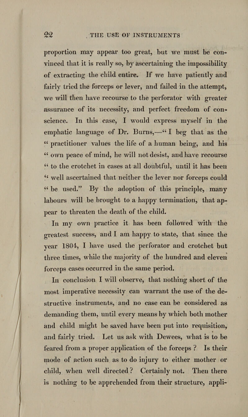proportion may appear too great, but we must be con¬ vinced that it is really so, by ascertaining the impossibility of extracting the child entire. If we have patiently and fairly tried the forceps or lever, and failed in the attempt, we will then have recourse to the perforator with greater assurance of its necessity, and perfect freedom of con¬ science. In this case, I would express myself in the emphatic language of Dr. Burns,—££ I beg that as the ££ practitioner values the life of a human being, and his ££ own peace of mind, he will not desist, and have recourse ££ to the crotchet in cases at all doubtful, until it has been ££ well ascertained that neither the lever nor forceps could ££ be used.” By the adoption of this principle, many labours will be brought to a happy termination, that ap¬ pear to threaten the death of the child. In my own practice it has been followed with the greatest success, and I am happy to state, that since the year 1804, I have used the perforator and crotchet but three times, while the majority of the hundred and eleven forceps cases occurred in the same period. In conclusion I will observe, that nothing short of the most imperative necessity can warrant the use of the de¬ structive instruments, and no case can be considered as demanding them, until every means by which both mother and child might be saved have been put into requisition, • and fairly tried. Let us ask with Dewees, what is to be feared from a proper application of the forceps ? Is their mode of action such as to do injury to either mother or child, when well directed ? Certainly not. Then there is nothing to be apprehended from their structure, appli-
